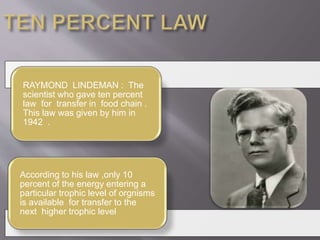 RAYMOND LINDEMAN : The 
scientist who gave ten percent 
law for transfer in food chain . 
This law was given by him in 
1942 . 
According to his law ,only 10 
percent of the energy entering a 
particular trophic level of orgnisms 
is available for transfer to the 
next higher trophic level 
 