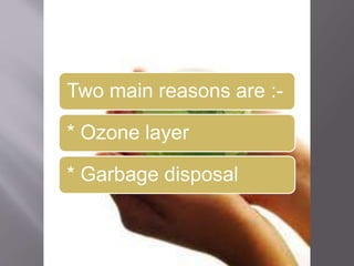 Two main reasons are :- 
* Ozone layer 
* Garbage disposal 
 