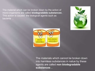 The material which can be broken down by the action of 
micro-organisms are called biodegradable substances . 
This action is caused the biological agents such as 
bacteria .. 
The materials which cannot be broken down 
into harmless substances in natue by these 
agents are called non biodegradable 
substances .. 
 