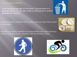 ways to reduce pollution ……… 
Avoid dumping garbage on the street. Dispose them in a 
garbage dump; you can also make a compost pit to convert 
garbage into manure . 
Avoid using plastic materials such as plates and carry bags which cannot 
be used again 
•Request your family members to use automobiles only when necessary; 
walking or cycling can be a pleasure when the distance is short; 
 