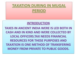 TAXATION DURING IN MUGAL PERIOD INTRODUCTION  TAXES IN ANCIENT INDIA WERE IS LED BOTH IN CASH AND IN KIND AND WERE COLLECTED BY LOCAL OFFICERS.TAX NEEDS FINANCIAL RESOURCES FOR THESE PURPOSES AND TAXATION IS ONE METHOD OF TRANSFERING MONEY FROM PRIVATE TO PUBLIC GOODS. 