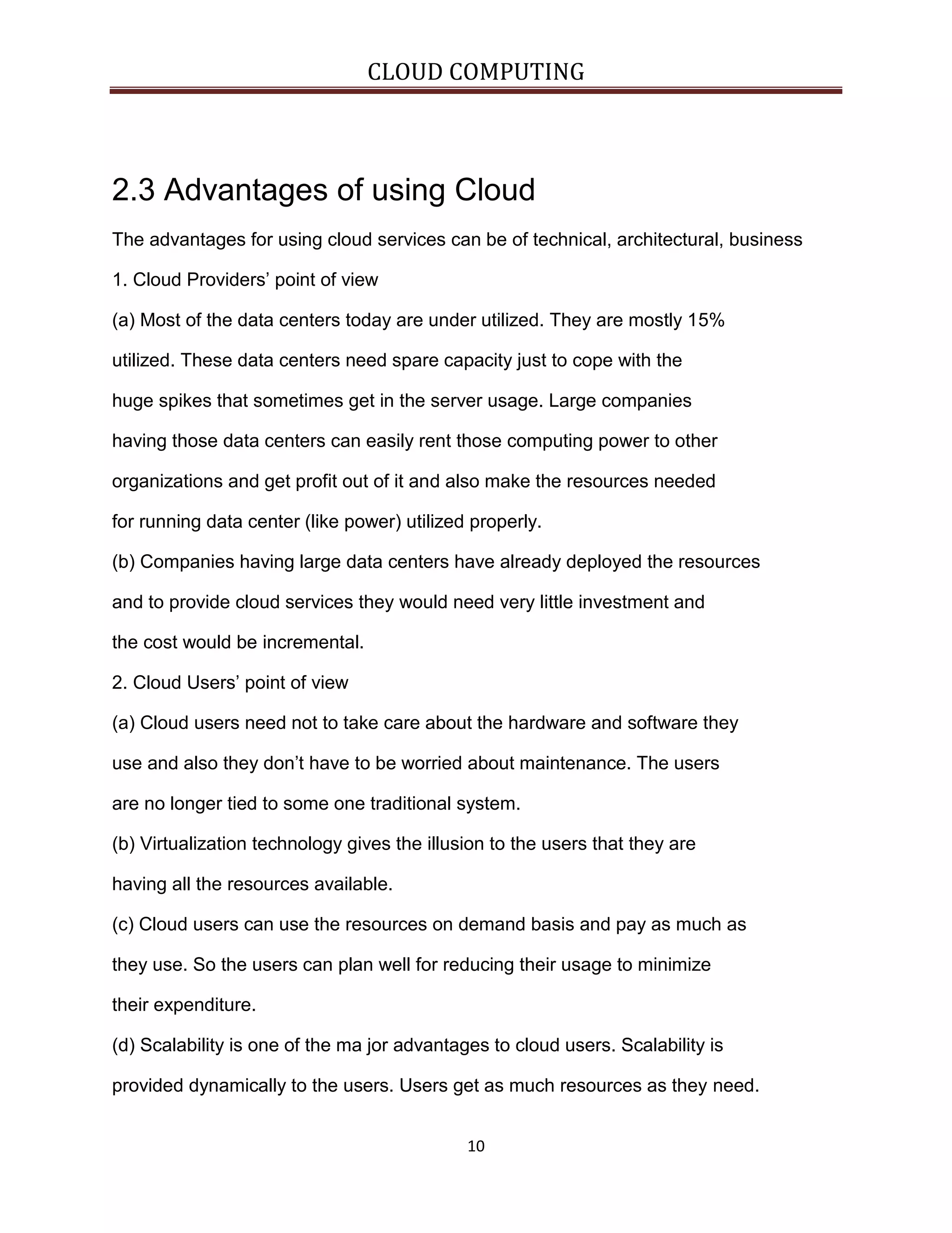 CLOUD COMPUTING

2.3 Advantages of using Cloud
The advantages for using cloud services can be of technical, architectural, business
1. Cloud Providers’ point of view
(a) Most of the data centers today are under utilized. They are mostly 15%
utilized. These data centers need spare capacity just to cope with the
huge spikes that sometimes get in the server usage. Large companies
having those data centers can easily rent those computing power to other
organizations and get profit out of it and also make the resources needed
for running data center (like power) utilized properly.
(b) Companies having large data centers have already deployed the resources
and to provide cloud services they would need very little investment and
the cost would be incremental.
2. Cloud Users’ point of view
(a) Cloud users need not to take care about the hardware and software they
use and also they don’t have to be worried about maintenance. The users
are no longer tied to some one traditional system.
(b) Virtualization technology gives the illusion to the users that they are
having all the resources available.
(c) Cloud users can use the resources on demand basis and pay as much as
they use. So the users can plan well for reducing their usage to minimize
their expenditure.
(d) Scalability is one of the ma jor advantages to cloud users. Scalability is
provided dynamically to the users. Users get as much resources as they need.
10

 