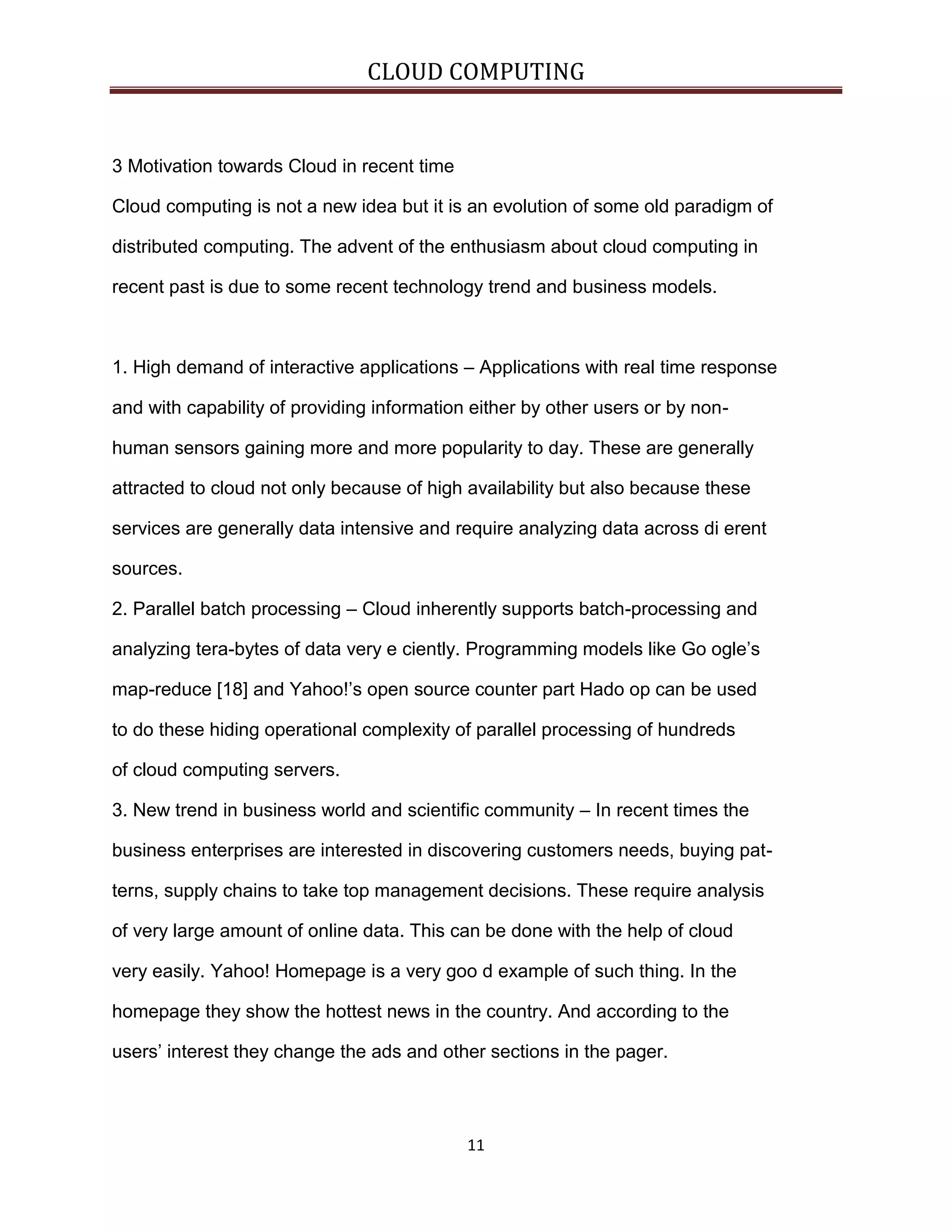 CLOUD COMPUTING

3 Motivation towards Cloud in recent time
Cloud computing is not a new idea but it is an evolution of some old paradigm of
distributed computing. The advent of the enthusiasm about cloud computing in
recent past is due to some recent technology trend and business models.

1. High demand of interactive applications – Applications with real time response
and with capability of providing information either by other users or by nonhuman sensors gaining more and more popularity to day. These are generally
attracted to cloud not only because of high availability but also because these
services are generally data intensive and require analyzing data across di erent
sources.
2. Parallel batch processing – Cloud inherently supports batch-processing and
analyzing tera-bytes of data very e ciently. Programming models like Go ogle’s
map-reduce [18] and Yahoo!’s open source counter part Hado op can be used
to do these hiding operational complexity of parallel processing of hundreds
of cloud computing servers.
3. New trend in business world and scientific community – In recent times the
business enterprises are interested in discovering customers needs, buying patterns, supply chains to take top management decisions. These require analysis
of very large amount of online data. This can be done with the help of cloud
very easily. Yahoo! Homepage is a very goo d example of such thing. In the
homepage they show the hottest news in the country. And according to the
users’ interest they change the ads and other sections in the pager.

11

 