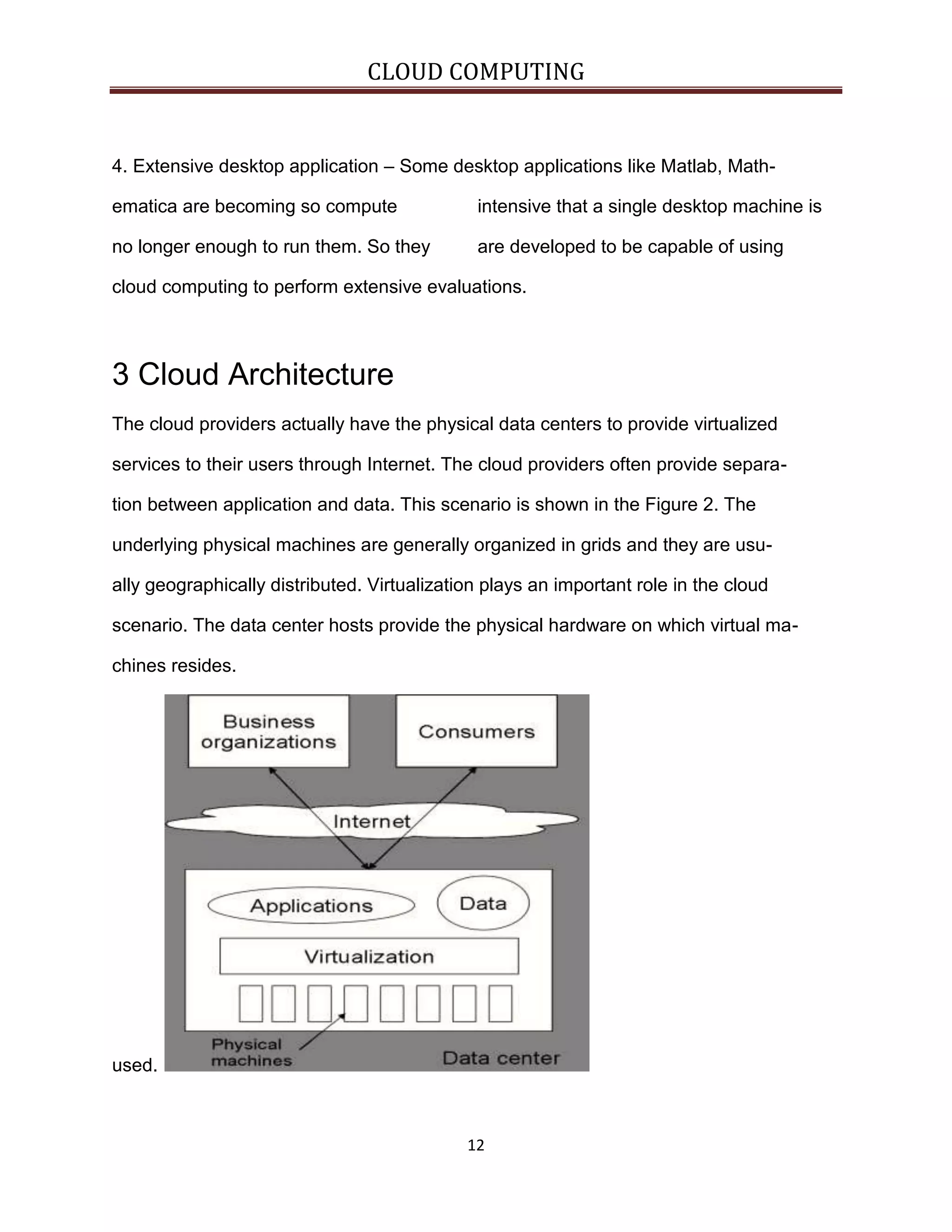 CLOUD COMPUTING

4. Extensive desktop application – Some desktop applications like Matlab, Mathematica are becoming so compute

intensive that a single desktop machine is

no longer enough to run them. So they

are developed to be capable of using

cloud computing to perform extensive evaluations.

3 Cloud Architecture
The cloud providers actually have the physical data centers to provide virtualized
services to their users through Internet. The cloud providers often provide separation between application and data. This scenario is shown in the Figure 2. The
underlying physical machines are generally organized in grids and they are usually geographically distributed. Virtualization plays an important role in the cloud
scenario. The data center hosts provide the physical hardware on which virtual machines resides.

used.

12

 