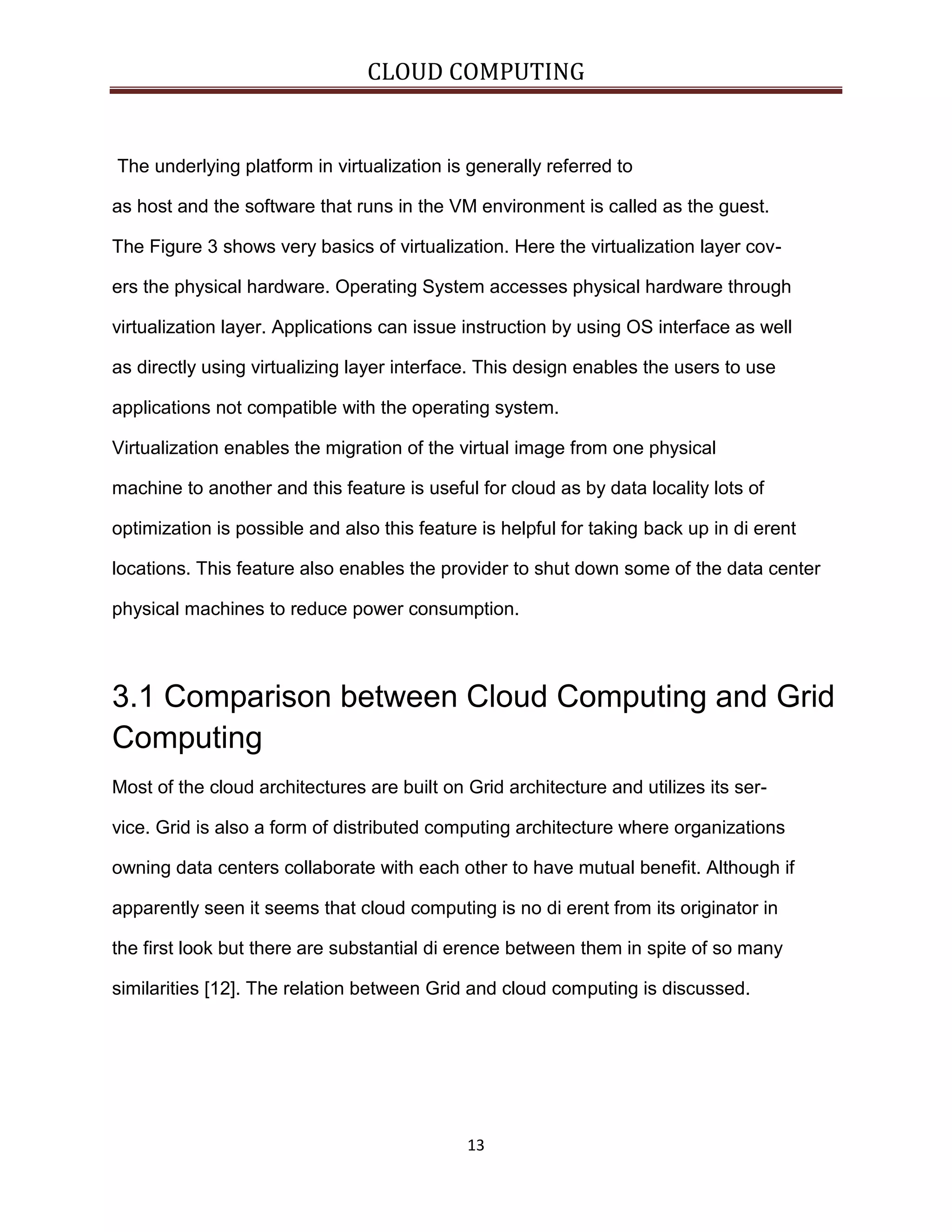 CLOUD COMPUTING

The underlying platform in virtualization is generally referred to
as host and the software that runs in the VM environment is called as the guest.
The Figure 3 shows very basics of virtualization. Here the virtualization layer covers the physical hardware. Operating System accesses physical hardware through
virtualization layer. Applications can issue instruction by using OS interface as well
as directly using virtualizing layer interface. This design enables the users to use
applications not compatible with the operating system.
Virtualization enables the migration of the virtual image from one physical
machine to another and this feature is useful for cloud as by data locality lots of
optimization is possible and also this feature is helpful for taking back up in di erent
locations. This feature also enables the provider to shut down some of the data center
physical machines to reduce power consumption.

3.1 Comparison between Cloud Computing and Grid
Computing
Most of the cloud architectures are built on Grid architecture and utilizes its service. Grid is also a form of distributed computing architecture where organizations
owning data centers collaborate with each other to have mutual benefit. Although if
apparently seen it seems that cloud computing is no di erent from its originator in
the first look but there are substantial di erence between them in spite of so many
similarities [12]. The relation between Grid and cloud computing is discussed.

13

 