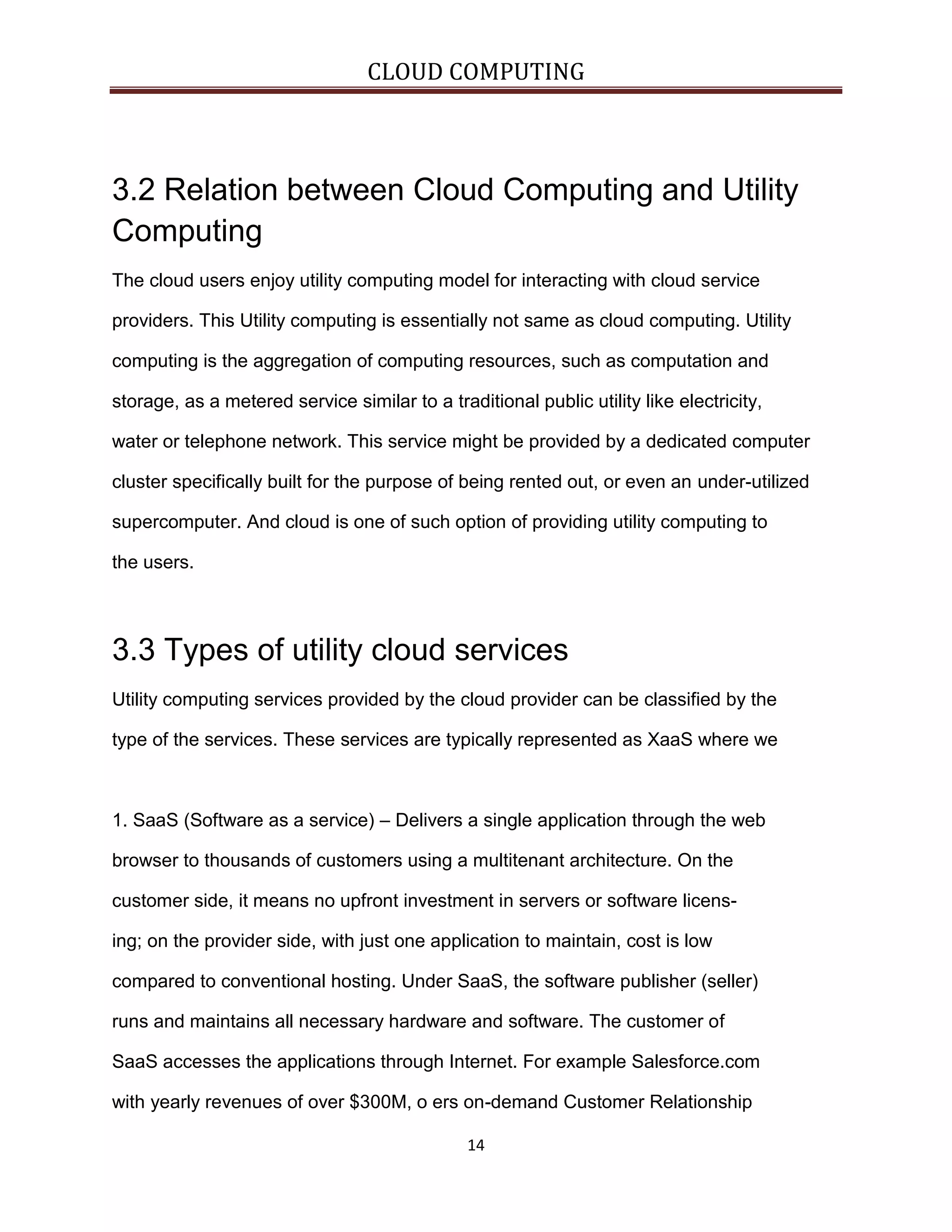 CLOUD COMPUTING

3.2 Relation between Cloud Computing and Utility
Computing
The cloud users enjoy utility computing model for interacting with cloud service
providers. This Utility computing is essentially not same as cloud computing. Utility
computing is the aggregation of computing resources, such as computation and
storage, as a metered service similar to a traditional public utility like electricity,
water or telephone network. This service might be provided by a dedicated computer
cluster specifically built for the purpose of being rented out, or even an under-utilized
supercomputer. And cloud is one of such option of providing utility computing to
the users.

3.3 Types of utility cloud services
Utility computing services provided by the cloud provider can be classified by the
type of the services. These services are typically represented as XaaS where we

1. SaaS (Software as a service) – Delivers a single application through the web
browser to thousands of customers using a multitenant architecture. On the
customer side, it means no upfront investment in servers or software licensing; on the provider side, with just one application to maintain, cost is low
compared to conventional hosting. Under SaaS, the software publisher (seller)
runs and maintains all necessary hardware and software. The customer of
SaaS accesses the applications through Internet. For example Salesforce.com
with yearly revenues of over $300M, o ers on-demand Customer Relationship
14

 