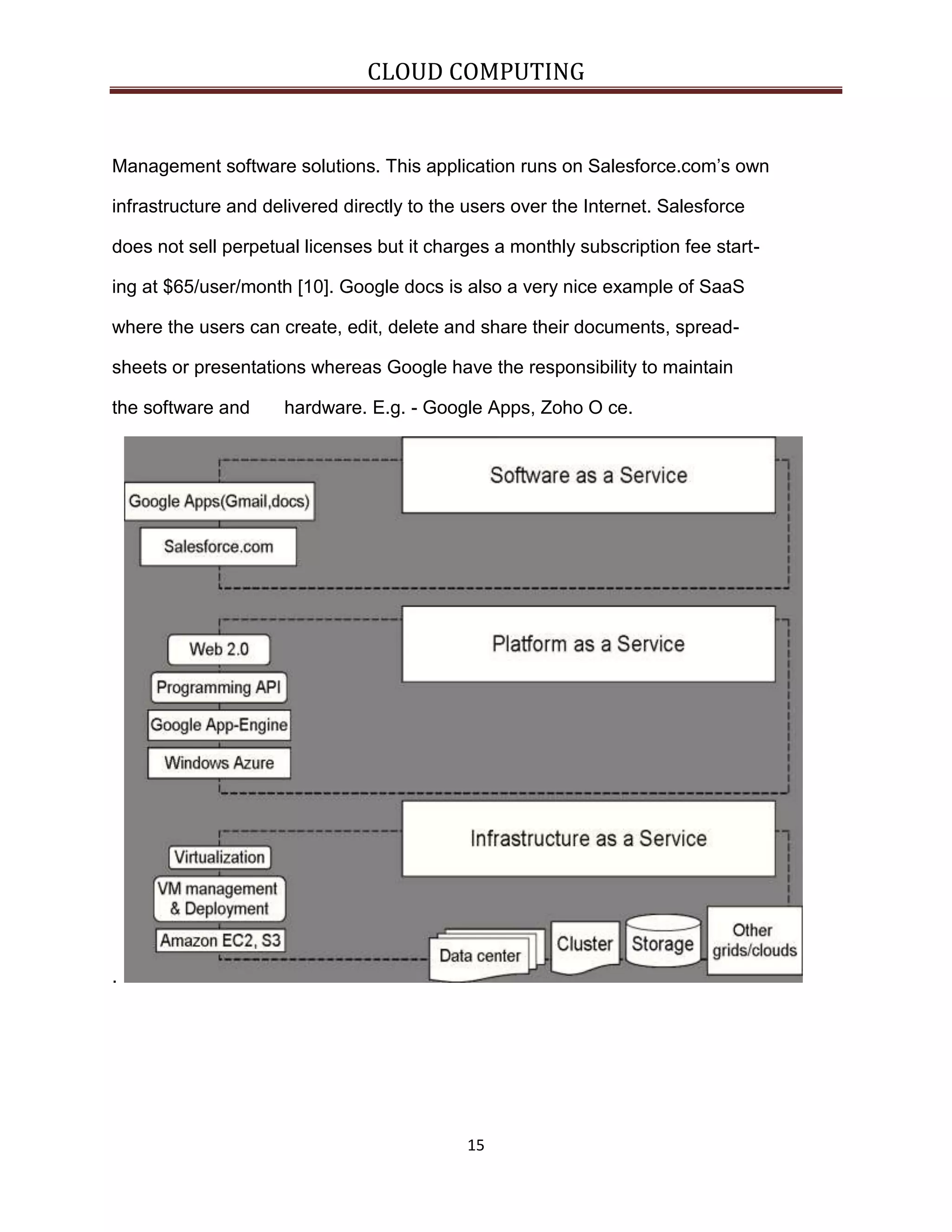 CLOUD COMPUTING

Management software solutions. This application runs on Salesforce.com’s own
infrastructure and delivered directly to the users over the Internet. Salesforce
does not sell perpetual licenses but it charges a monthly subscription fee starting at $65/user/month [10]. Google docs is also a very nice example of SaaS
where the users can create, edit, delete and share their documents, spreadsheets or presentations whereas Google have the responsibility to maintain
the software and

hardware. E.g. - Google Apps, Zoho O ce.

.

15

 