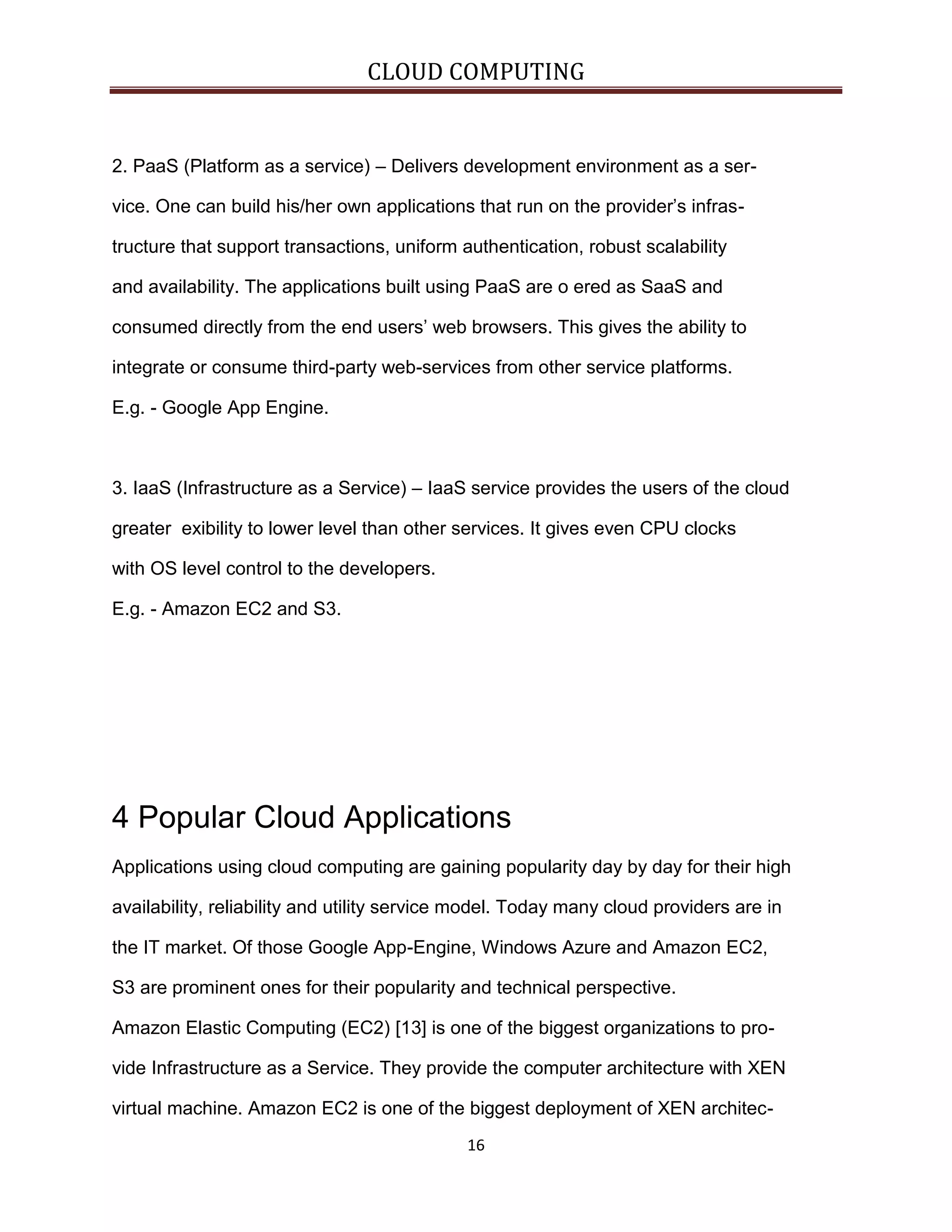 CLOUD COMPUTING

2. PaaS (Platform as a service) – Delivers development environment as a service. One can build his/her own applications that run on the provider’s infrastructure that support transactions, uniform authentication, robust scalability
and availability. The applications built using PaaS are o ered as SaaS and
consumed directly from the end users’ web browsers. This gives the ability to
integrate or consume third-party web-services from other service platforms.
E.g. - Google App Engine.

3. IaaS (Infrastructure as a Service) – IaaS service provides the users of the cloud
greater exibility to lower level than other services. It gives even CPU clocks
with OS level control to the developers.
E.g. - Amazon EC2 and S3.

4 Popular Cloud Applications
Applications using cloud computing are gaining popularity day by day for their high
availability, reliability and utility service model. Today many cloud providers are in
the IT market. Of those Google App-Engine, Windows Azure and Amazon EC2,
S3 are prominent ones for their popularity and technical perspective.
Amazon Elastic Computing (EC2) [13] is one of the biggest organizations to provide Infrastructure as a Service. They provide the computer architecture with XEN
virtual machine. Amazon EC2 is one of the biggest deployment of XEN architec16

 