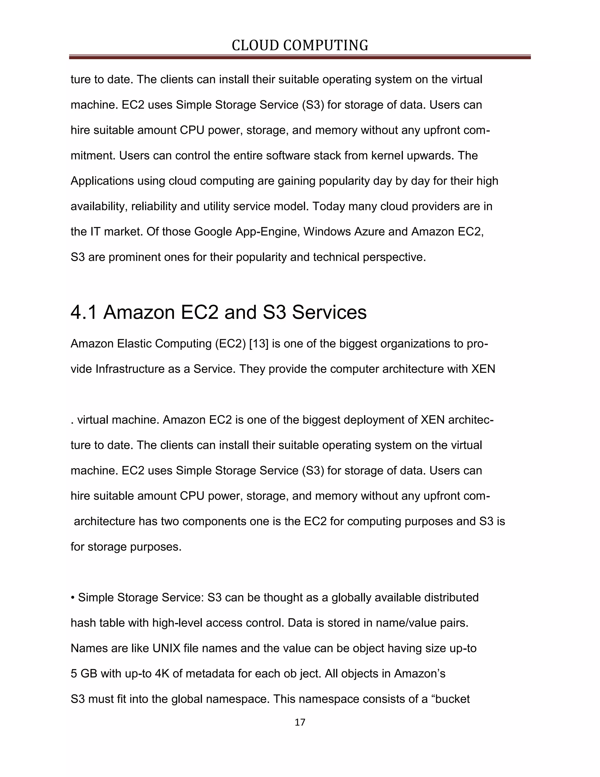 CLOUD COMPUTING
ture to date. The clients can install their suitable operating system on the virtual
machine. EC2 uses Simple Storage Service (S3) for storage of data. Users can
hire suitable amount CPU power, storage, and memory without any upfront commitment. Users can control the entire software stack from kernel upwards. The
Applications using cloud computing are gaining popularity day by day for their high
availability, reliability and utility service model. Today many cloud providers are in
the IT market. Of those Google App-Engine, Windows Azure and Amazon EC2,
S3 are prominent ones for their popularity and technical perspective.

4.1 Amazon EC2 and S3 Services
Amazon Elastic Computing (EC2) [13] is one of the biggest organizations to provide Infrastructure as a Service. They provide the computer architecture with XEN

. virtual machine. Amazon EC2 is one of the biggest deployment of XEN architecture to date. The clients can install their suitable operating system on the virtual
machine. EC2 uses Simple Storage Service (S3) for storage of data. Users can
hire suitable amount CPU power, storage, and memory without any upfront comarchitecture has two components one is the EC2 for computing purposes and S3 is
for storage purposes.

• Simple Storage Service: S3 can be thought as a globally available distributed
hash table with high-level access control. Data is stored in name/value pairs.
Names are like UNIX file names and the value can be object having size up-to
5 GB with up-to 4K of metadata for each ob ject. All objects in Amazon’s
S3 must fit into the global namespace. This namespace consists of a “bucket
17

 