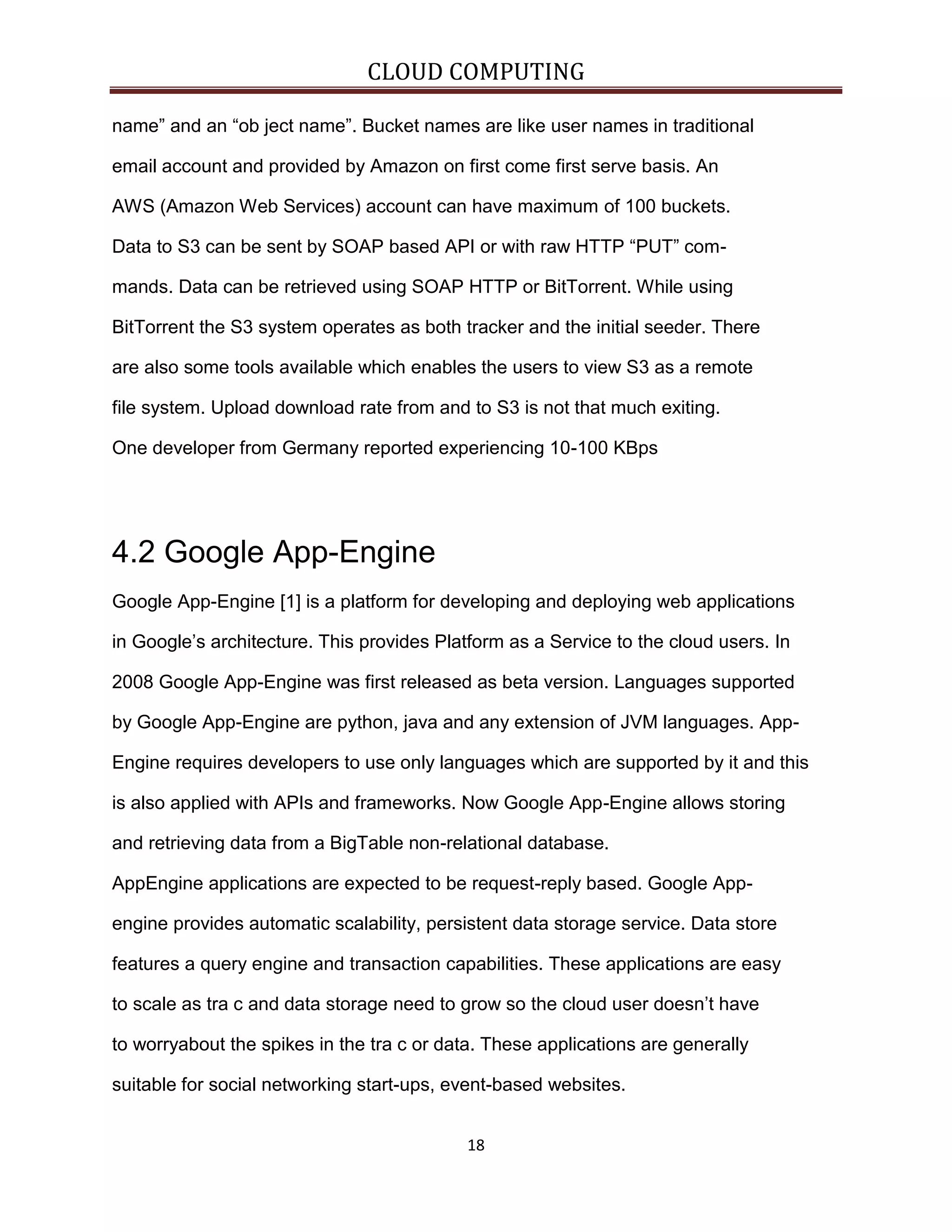 CLOUD COMPUTING
name” and an “ob ject name”. Bucket names are like user names in traditional
email account and provided by Amazon on first come first serve basis. An
AWS (Amazon Web Services) account can have maximum of 100 buckets.
Data to S3 can be sent by SOAP based API or with raw HTTP “PUT” commands. Data can be retrieved using SOAP HTTP or BitTorrent. While using
BitTorrent the S3 system operates as both tracker and the initial seeder. There
are also some tools available which enables the users to view S3 as a remote
file system. Upload download rate from and to S3 is not that much exiting.
One developer from Germany reported experiencing 10-100 KBps

4.2 Google App-Engine
Google App-Engine [1] is a platform for developing and deploying web applications
in Google’s architecture. This provides Platform as a Service to the cloud users. In
2008 Google App-Engine was first released as beta version. Languages supported
by Google App-Engine are python, java and any extension of JVM languages. AppEngine requires developers to use only languages which are supported by it and this
is also applied with APIs and frameworks. Now Google App-Engine allows storing
and retrieving data from a BigTable non-relational database.
AppEngine applications are expected to be request-reply based. Google Appengine provides automatic scalability, persistent data storage service. Data store
features a query engine and transaction capabilities. These applications are easy
to scale as tra c and data storage need to grow so the cloud user doesn’t have
to worryabout the spikes in the tra c or data. These applications are generally
suitable for social networking start-ups, event-based websites.
18

 