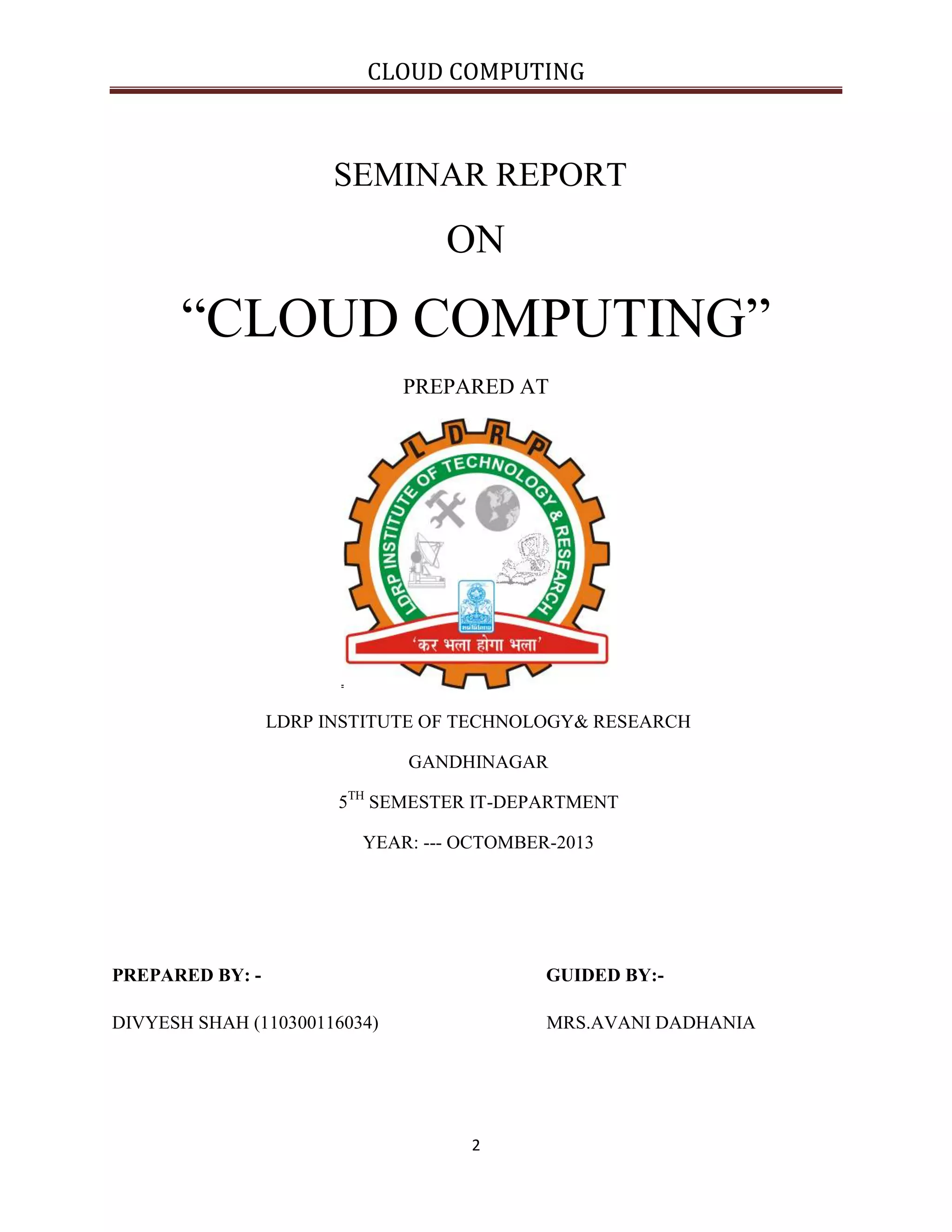CLOUD COMPUTING

SEMINAR REPORT

ON

“CLOUD COMPUTING”
PREPARED AT

LDRP INSTITUTE OF TECHNOLOGY& RESEARCH
GANDHINAGAR
5TH SEMESTER IT-DEPARTMENT
YEAR: --- OCTOMBER-2013

PREPARED BY: -

GUIDED BY:-

DIVYESH SHAH (110300116034)

MRS.AVANI DADHANIA

2

 