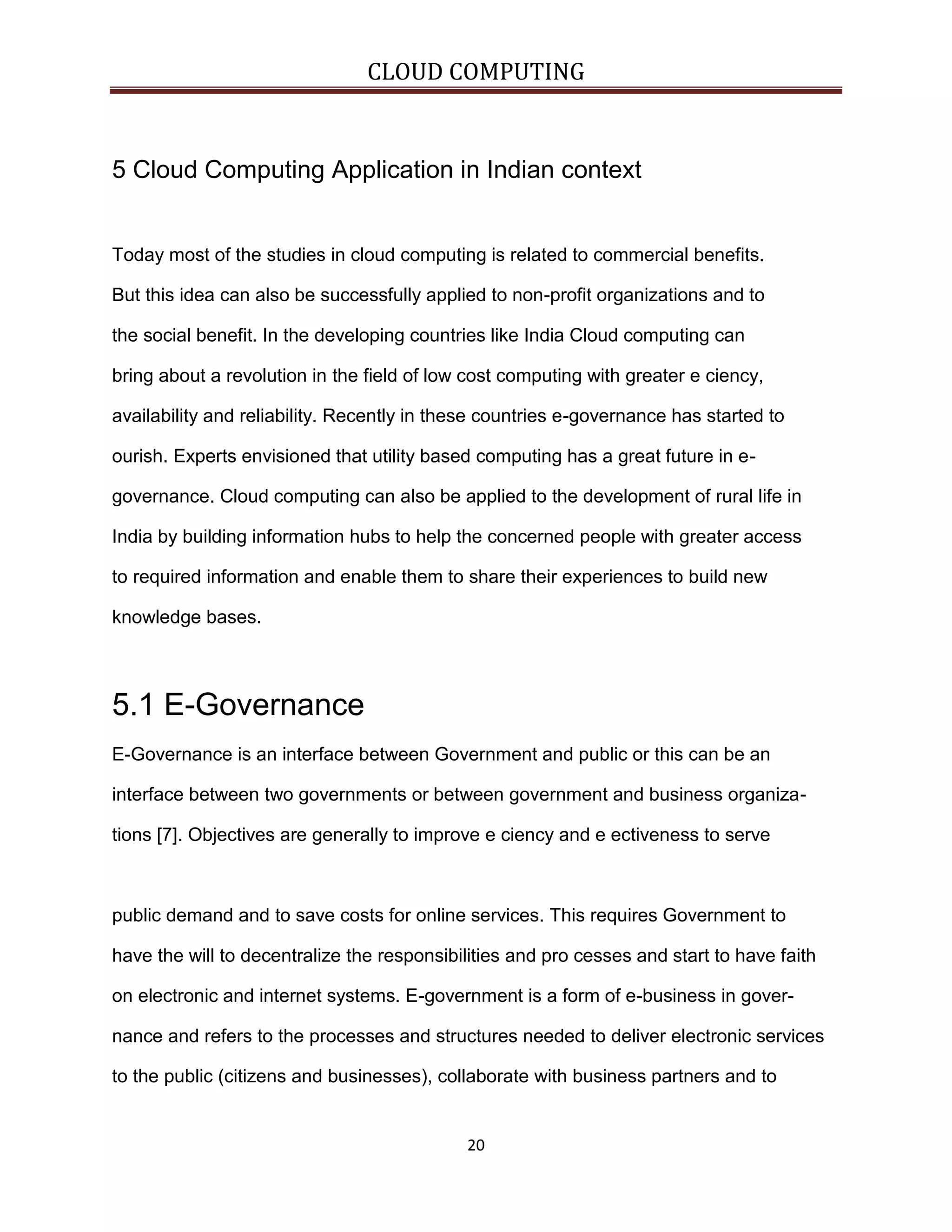 CLOUD COMPUTING

5 Cloud Computing Application in Indian context

Today most of the studies in cloud computing is related to commercial benefits.
But this idea can also be successfully applied to non-profit organizations and to
the social benefit. In the developing countries like India Cloud computing can
bring about a revolution in the field of low cost computing with greater e ciency,
availability and reliability. Recently in these countries e-governance has started to
ourish. Experts envisioned that utility based computing has a great future in egovernance. Cloud computing can also be applied to the development of rural life in
India by building information hubs to help the concerned people with greater access
to required information and enable them to share their experiences to build new
knowledge bases.

5.1 E-Governance
E-Governance is an interface between Government and public or this can be an
interface between two governments or between government and business organizations [7]. Objectives are generally to improve e ciency and e ectiveness to serve

public demand and to save costs for online services. This requires Government to
have the will to decentralize the responsibilities and pro cesses and start to have faith
on electronic and internet systems. E-government is a form of e-business in governance and refers to the processes and structures needed to deliver electronic services
to the public (citizens and businesses), collaborate with business partners and to

20

 