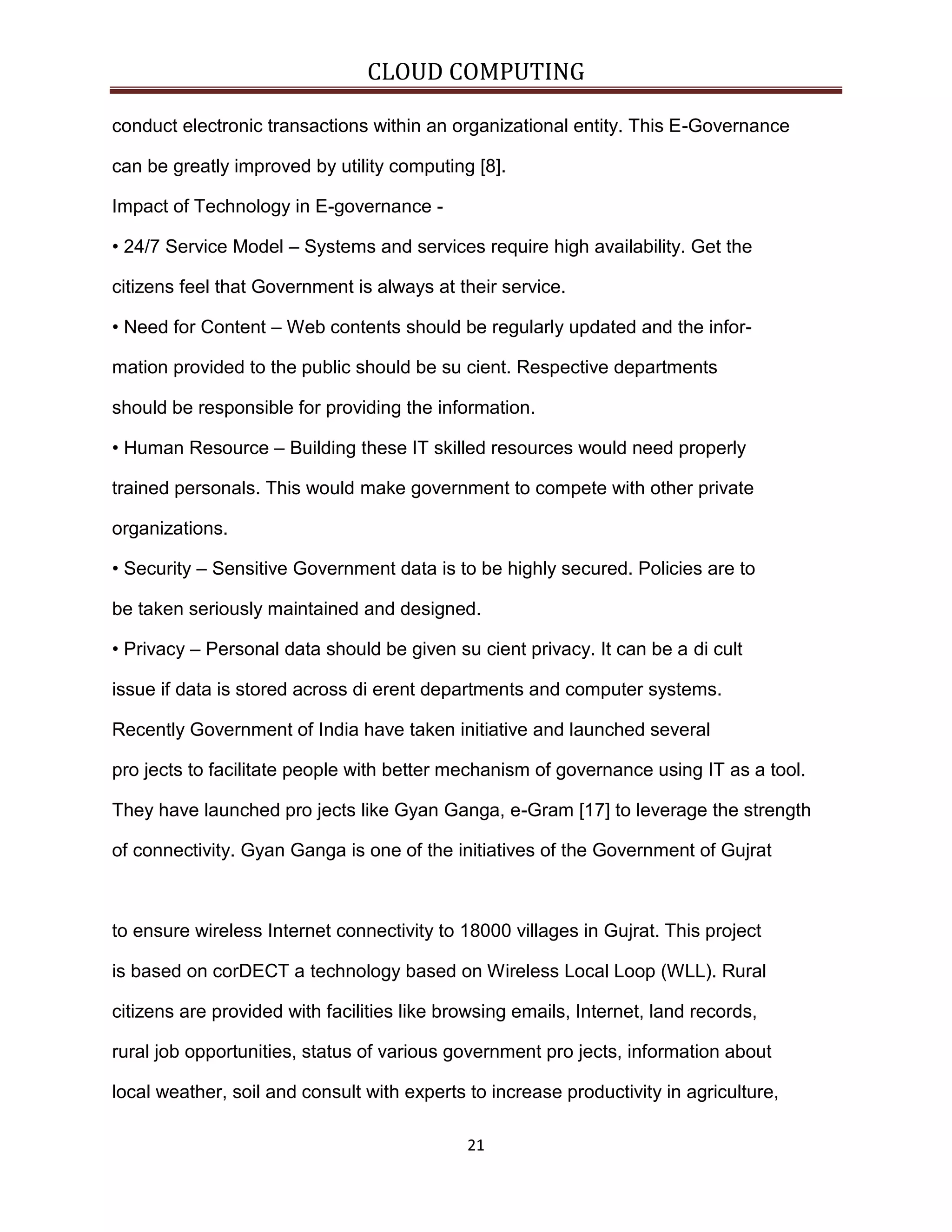 CLOUD COMPUTING
conduct electronic transactions within an organizational entity. This E-Governance
can be greatly improved by utility computing [8].
Impact of Technology in E-governance • 24/7 Service Model – Systems and services require high availability. Get the
citizens feel that Government is always at their service.
• Need for Content – Web contents should be regularly updated and the information provided to the public should be su cient. Respective departments
should be responsible for providing the information.
• Human Resource – Building these IT skilled resources would need properly
trained personals. This would make government to compete with other private
organizations.
• Security – Sensitive Government data is to be highly secured. Policies are to
be taken seriously maintained and designed.
• Privacy – Personal data should be given su cient privacy. It can be a di cult
issue if data is stored across di erent departments and computer systems.
Recently Government of India have taken initiative and launched several
pro jects to facilitate people with better mechanism of governance using IT as a tool.
They have launched pro jects like Gyan Ganga, e-Gram [17] to leverage the strength
of connectivity. Gyan Ganga is one of the initiatives of the Government of Gujrat

to ensure wireless Internet connectivity to 18000 villages in Gujrat. This project
is based on corDECT a technology based on Wireless Local Loop (WLL). Rural
citizens are provided with facilities like browsing emails, Internet, land records,
rural job opportunities, status of various government pro jects, information about
local weather, soil and consult with experts to increase productivity in agriculture,
21

 