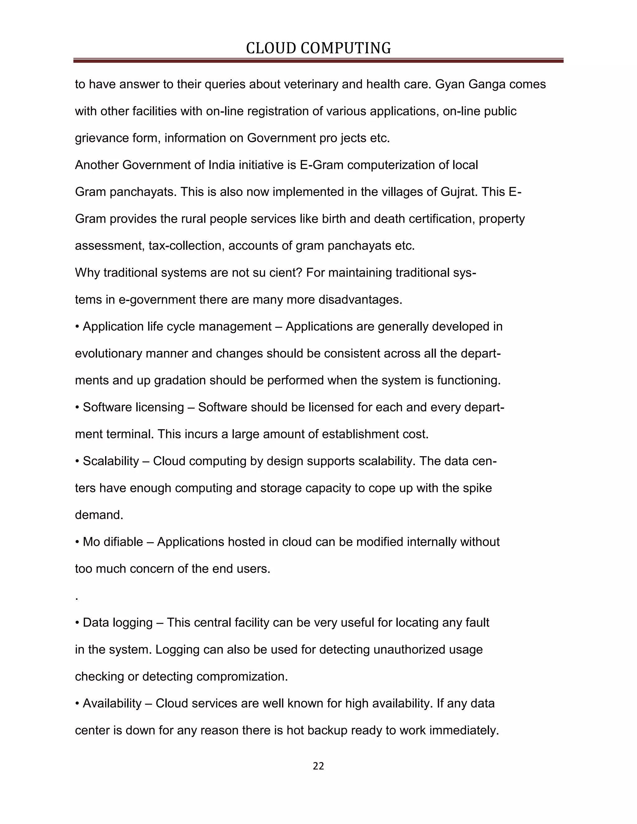 CLOUD COMPUTING
to have answer to their queries about veterinary and health care. Gyan Ganga comes
with other facilities with on-line registration of various applications, on-line public
grievance form, information on Government pro jects etc.
Another Government of India initiative is E-Gram computerization of local
Gram panchayats. This is also now implemented in the villages of Gujrat. This EGram provides the rural people services like birth and death certification, property
assessment, tax-collection, accounts of gram panchayats etc.
Why traditional systems are not su cient? For maintaining traditional systems in e-government there are many more disadvantages.
• Application life cycle management – Applications are generally developed in
evolutionary manner and changes should be consistent across all the departments and up gradation should be performed when the system is functioning.
• Software licensing – Software should be licensed for each and every department terminal. This incurs a large amount of establishment cost.
• Scalability – Cloud computing by design supports scalability. The data centers have enough computing and storage capacity to cope up with the spike
demand.
• Mo difiable – Applications hosted in cloud can be modified internally without
too much concern of the end users.
.
• Data logging – This central facility can be very useful for locating any fault
in the system. Logging can also be used for detecting unauthorized usage
checking or detecting compromization.
• Availability – Cloud services are well known for high availability. If any data
center is down for any reason there is hot backup ready to work immediately.
22

 