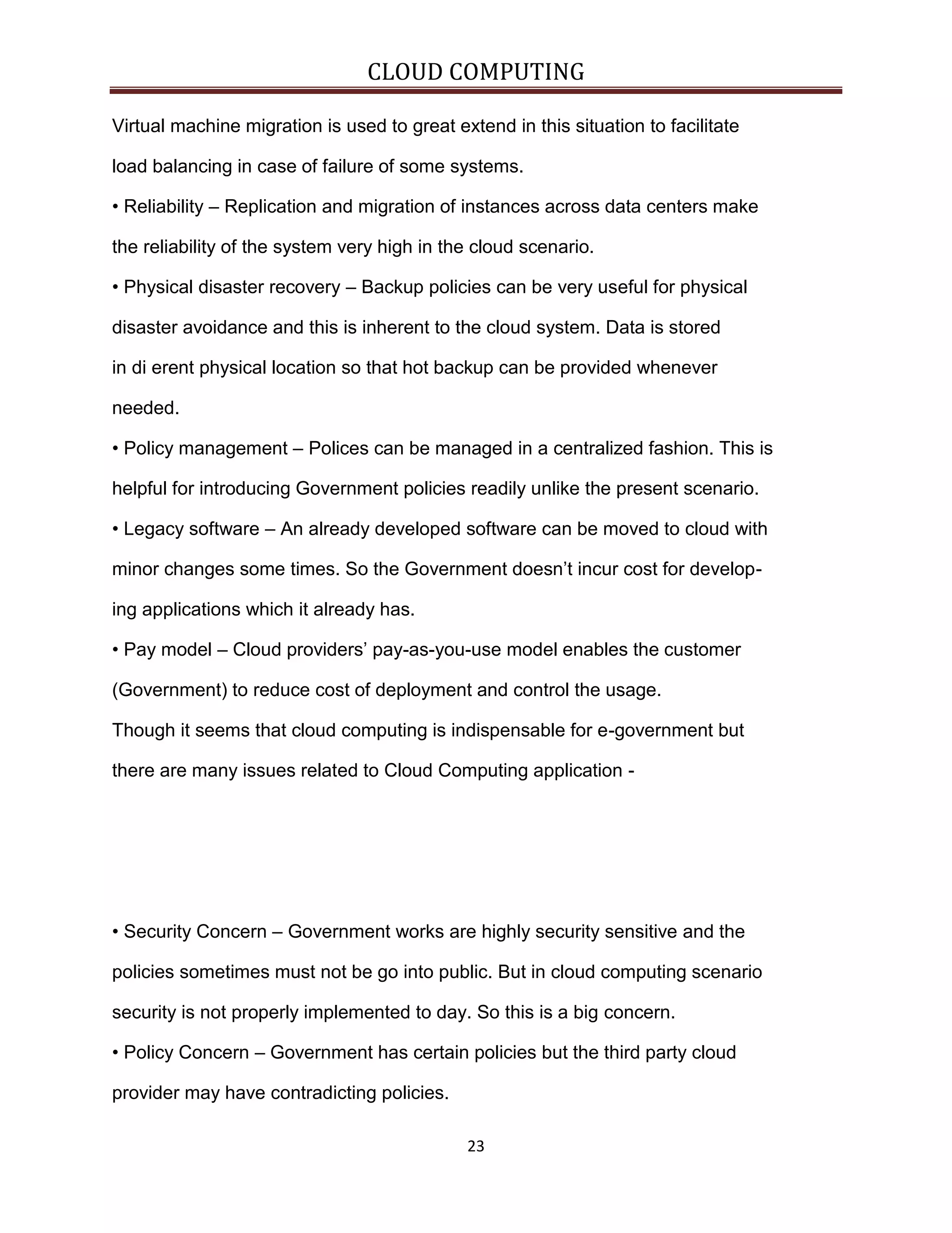 CLOUD COMPUTING
Virtual machine migration is used to great extend in this situation to facilitate
load balancing in case of failure of some systems.
• Reliability – Replication and migration of instances across data centers make
the reliability of the system very high in the cloud scenario.
• Physical disaster recovery – Backup policies can be very useful for physical
disaster avoidance and this is inherent to the cloud system. Data is stored
in di erent physical location so that hot backup can be provided whenever
needed.
• Policy management – Polices can be managed in a centralized fashion. This is
helpful for introducing Government policies readily unlike the present scenario.
• Legacy software – An already developed software can be moved to cloud with
minor changes some times. So the Government doesn’t incur cost for developing applications which it already has.
• Pay model – Cloud providers’ pay-as-you-use model enables the customer
(Government) to reduce cost of deployment and control the usage.
Though it seems that cloud computing is indispensable for e-government but
there are many issues related to Cloud Computing application -

• Security Concern – Government works are highly security sensitive and the
policies sometimes must not be go into public. But in cloud computing scenario
security is not properly implemented to day. So this is a big concern.
• Policy Concern – Government has certain policies but the third party cloud
provider may have contradicting policies.
23

 
