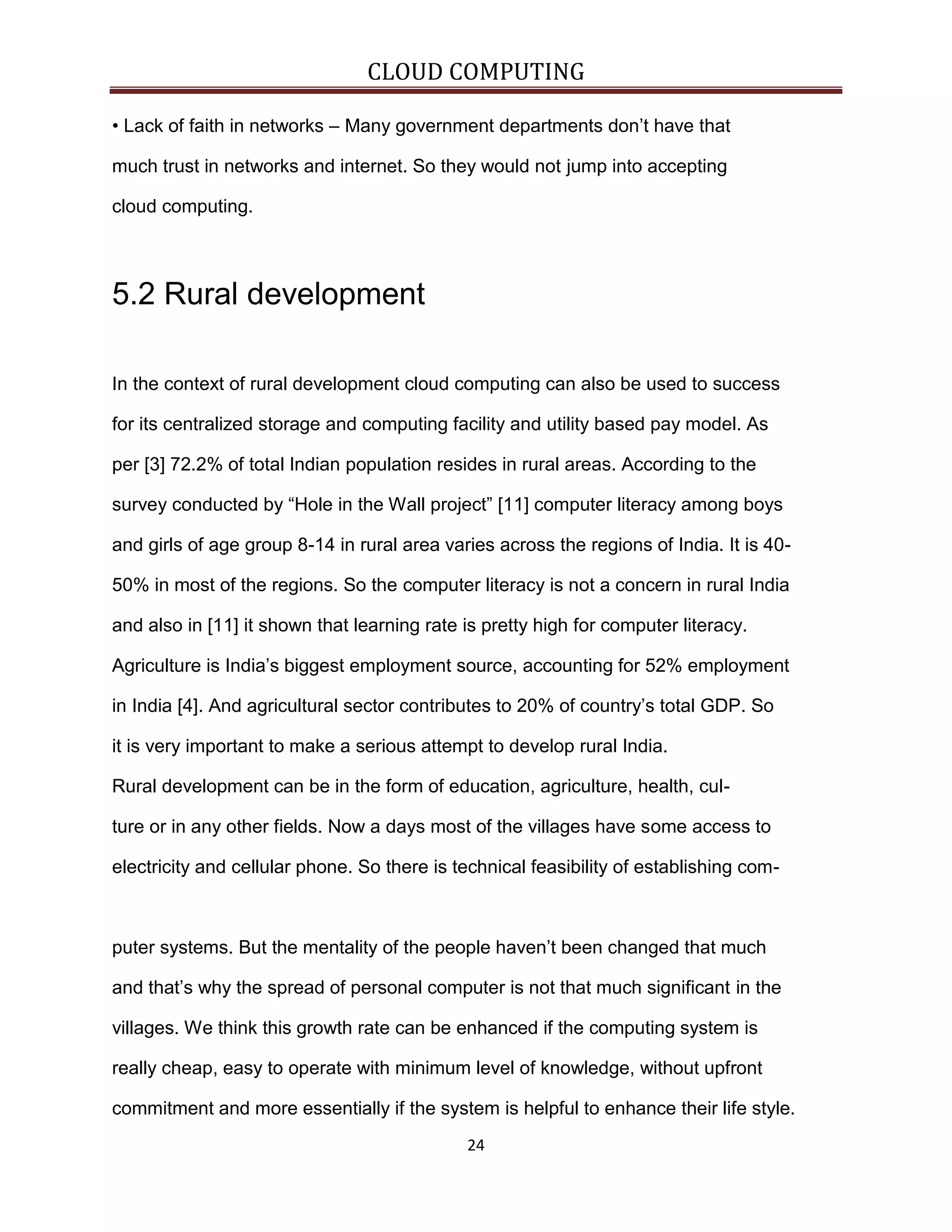 CLOUD COMPUTING
• Lack of faith in networks – Many government departments don’t have that
much trust in networks and internet. So they would not jump into accepting
cloud computing.

5.2 Rural development
In the context of rural development cloud computing can also be used to success
for its centralized storage and computing facility and utility based pay model. As
per [3] 72.2% of total Indian population resides in rural areas. According to the
survey conducted by “Hole in the Wall project” [11] computer literacy among boys
and girls of age group 8-14 in rural area varies across the regions of India. It is 4050% in most of the regions. So the computer literacy is not a concern in rural India
and also in [11] it shown that learning rate is pretty high for computer literacy.
Agriculture is India’s biggest employment source, accounting for 52% employment
in India [4]. And agricultural sector contributes to 20% of country’s total GDP. So
it is very important to make a serious attempt to develop rural India.
Rural development can be in the form of education, agriculture, health, culture or in any other fields. Now a days most of the villages have some access to
electricity and cellular phone. So there is technical feasibility of establishing com-

puter systems. But the mentality of the people haven’t been changed that much
and that’s why the spread of personal computer is not that much significant in the
villages. We think this growth rate can be enhanced if the computing system is
really cheap, easy to operate with minimum level of knowledge, without upfront
commitment and more essentially if the system is helpful to enhance their life style.
24

 