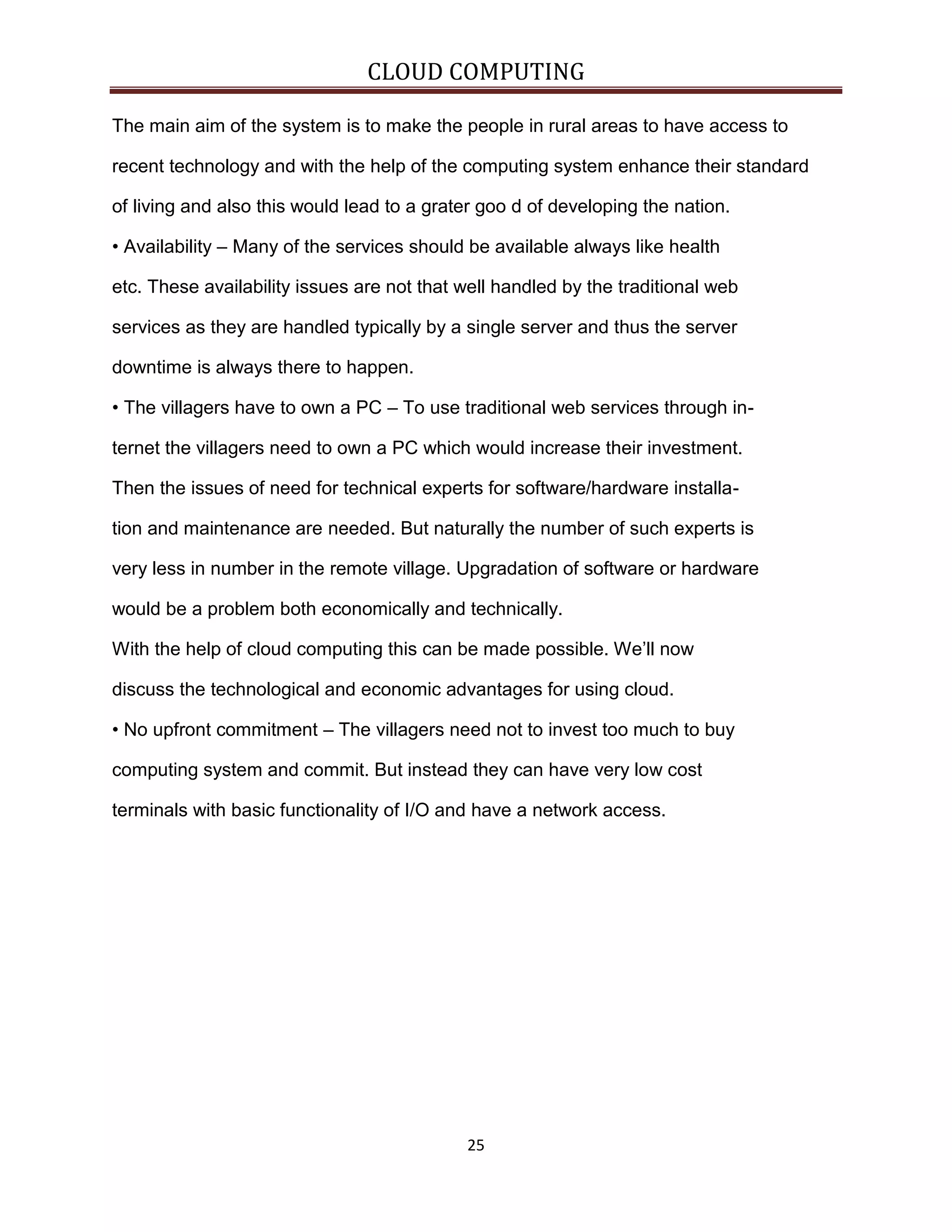 CLOUD COMPUTING
The main aim of the system is to make the people in rural areas to have access to
recent technology and with the help of the computing system enhance their standard
of living and also this would lead to a grater goo d of developing the nation.
• Availability – Many of the services should be available always like health
etc. These availability issues are not that well handled by the traditional web
services as they are handled typically by a single server and thus the server
downtime is always there to happen.
• The villagers have to own a PC – To use traditional web services through internet the villagers need to own a PC which would increase their investment.
Then the issues of need for technical experts for software/hardware installation and maintenance are needed. But naturally the number of such experts is
very less in number in the remote village. Upgradation of software or hardware
would be a problem both economically and technically.
With the help of cloud computing this can be made possible. We’ll now
discuss the technological and economic advantages for using cloud.
• No upfront commitment – The villagers need not to invest too much to buy
computing system and commit. But instead they can have very low cost
terminals with basic functionality of I/O and have a network access.

25

 
