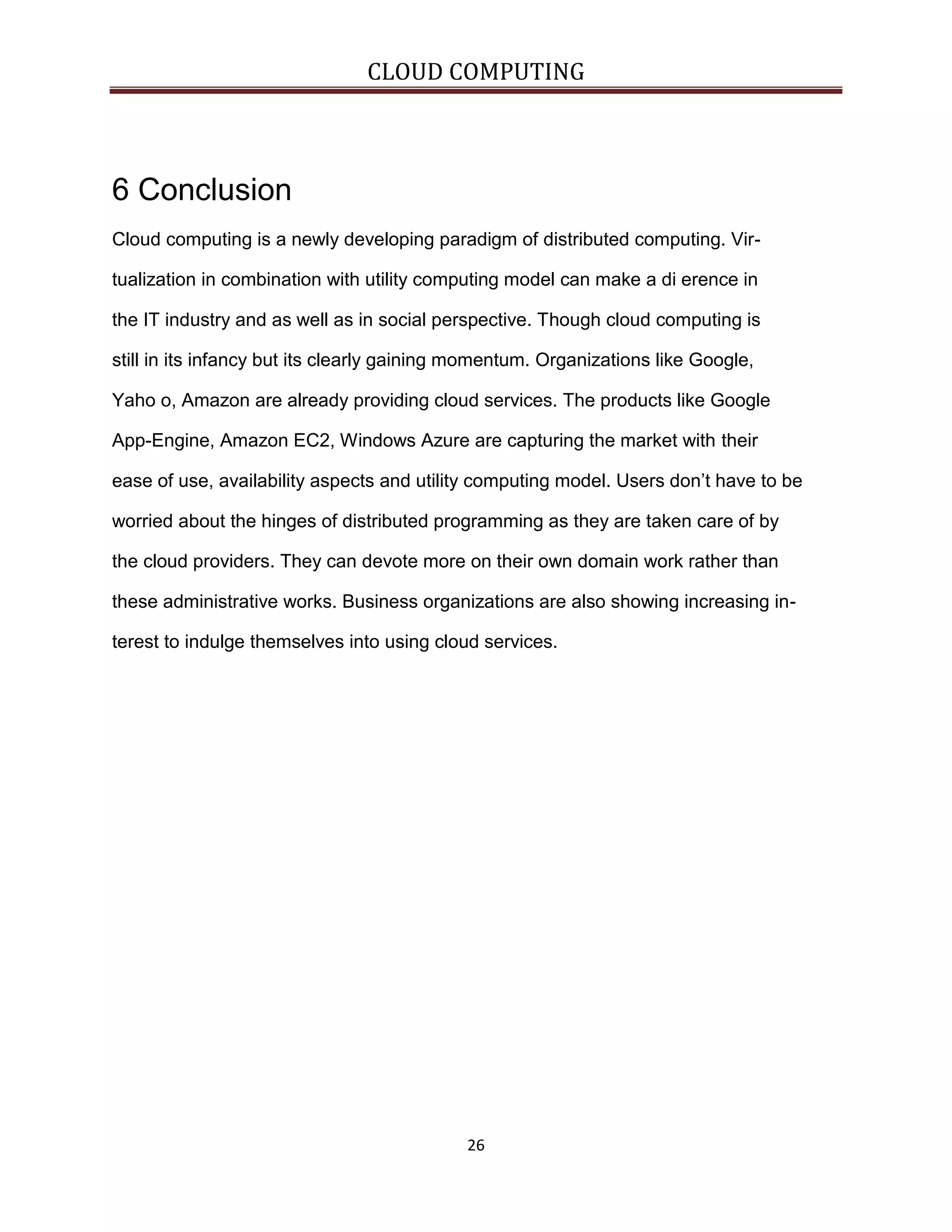 CLOUD COMPUTING

6 Conclusion
Cloud computing is a newly developing paradigm of distributed computing. Virtualization in combination with utility computing model can make a di erence in
the IT industry and as well as in social perspective. Though cloud computing is
still in its infancy but its clearly gaining momentum. Organizations like Google,
Yaho o, Amazon are already providing cloud services. The products like Google
App-Engine, Amazon EC2, Windows Azure are capturing the market with their
ease of use, availability aspects and utility computing model. Users don’t have to be
worried about the hinges of distributed programming as they are taken care of by
the cloud providers. They can devote more on their own domain work rather than
these administrative works. Business organizations are also showing increasing interest to indulge themselves into using cloud services.

26

 
