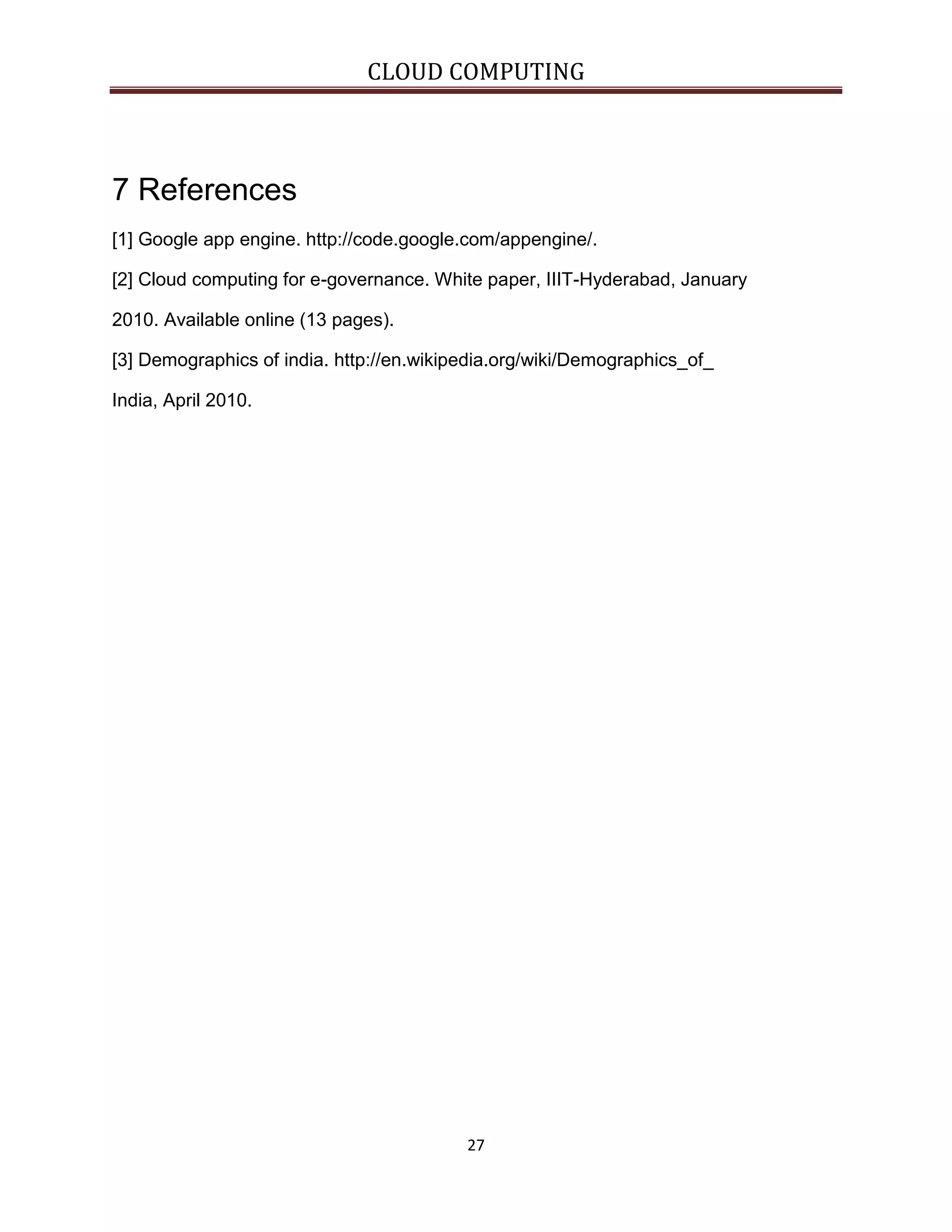 CLOUD COMPUTING

7 References
[1] Google app engine. http://code.google.com/appengine/.
[2] Cloud computing for e-governance. White paper, IIIT-Hyderabad, January
2010. Available online (13 pages).
[3] Demographics of india. http://en.wikipedia.org/wiki/Demographics_of_
India, April 2010.

27

 