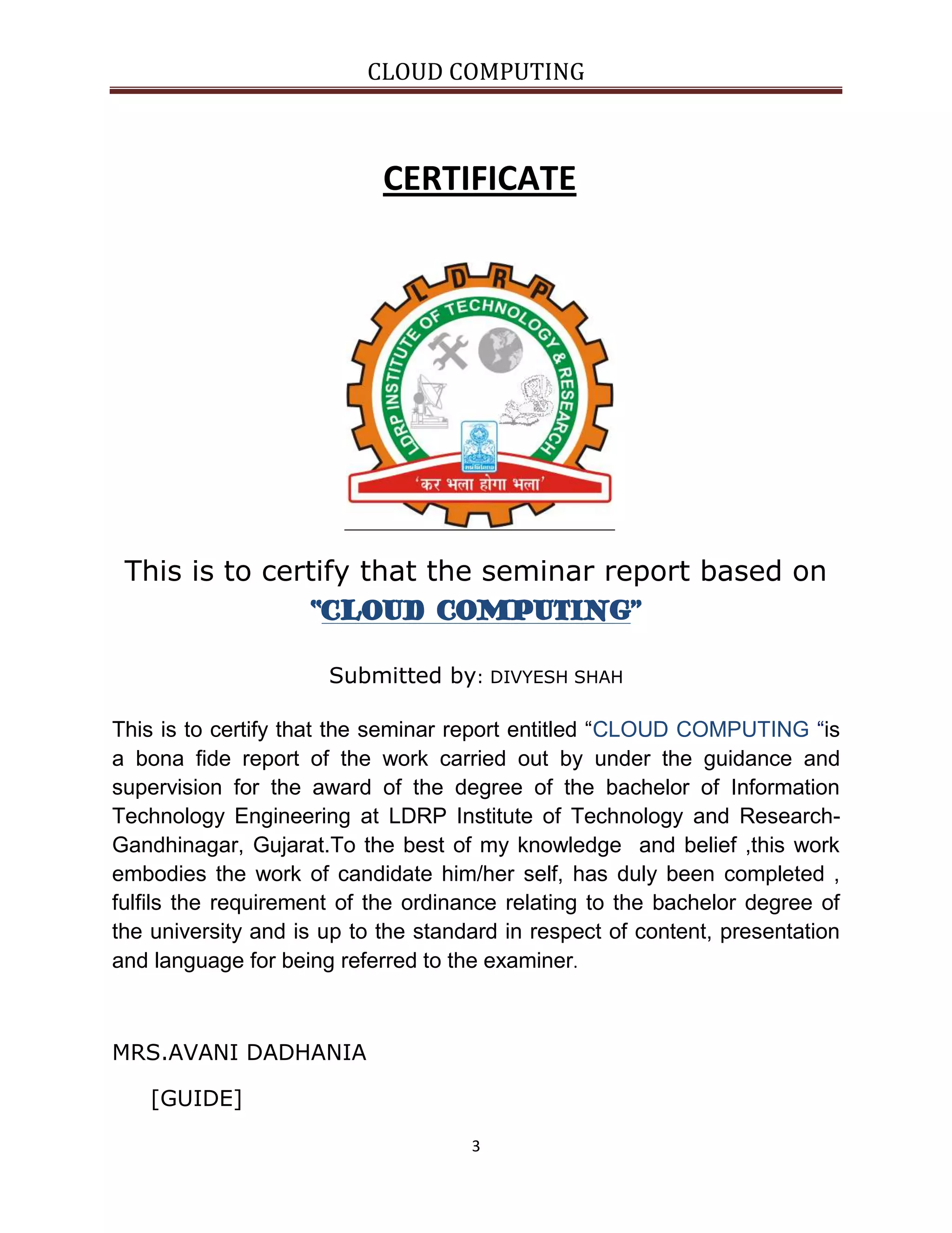CLOUD COMPUTING

CERTIFICATE

This is to certify that the seminar report based on
“CLOUD COMPUTING”
Submitted by: DIVYESH SHAH
This is to certify that the seminar report entitled “CLOUD COMPUTING “is
a bona fide report of the work carried out by under the guidance and
supervision for the award of the degree of the bachelor of Information
Technology Engineering at LDRP Institute of Technology and ResearchGandhinagar, Gujarat.To the best of my knowledge and belief ,this work
embodies the work of candidate him/her self, has duly been completed ,
fulfils the requirement of the ordinance relating to the bachelor degree of
the university and is up to the standard in respect of content, presentation
and language for being referred to the examiner.

MRS.AVANI DADHANIA
[GUIDE]
3

 