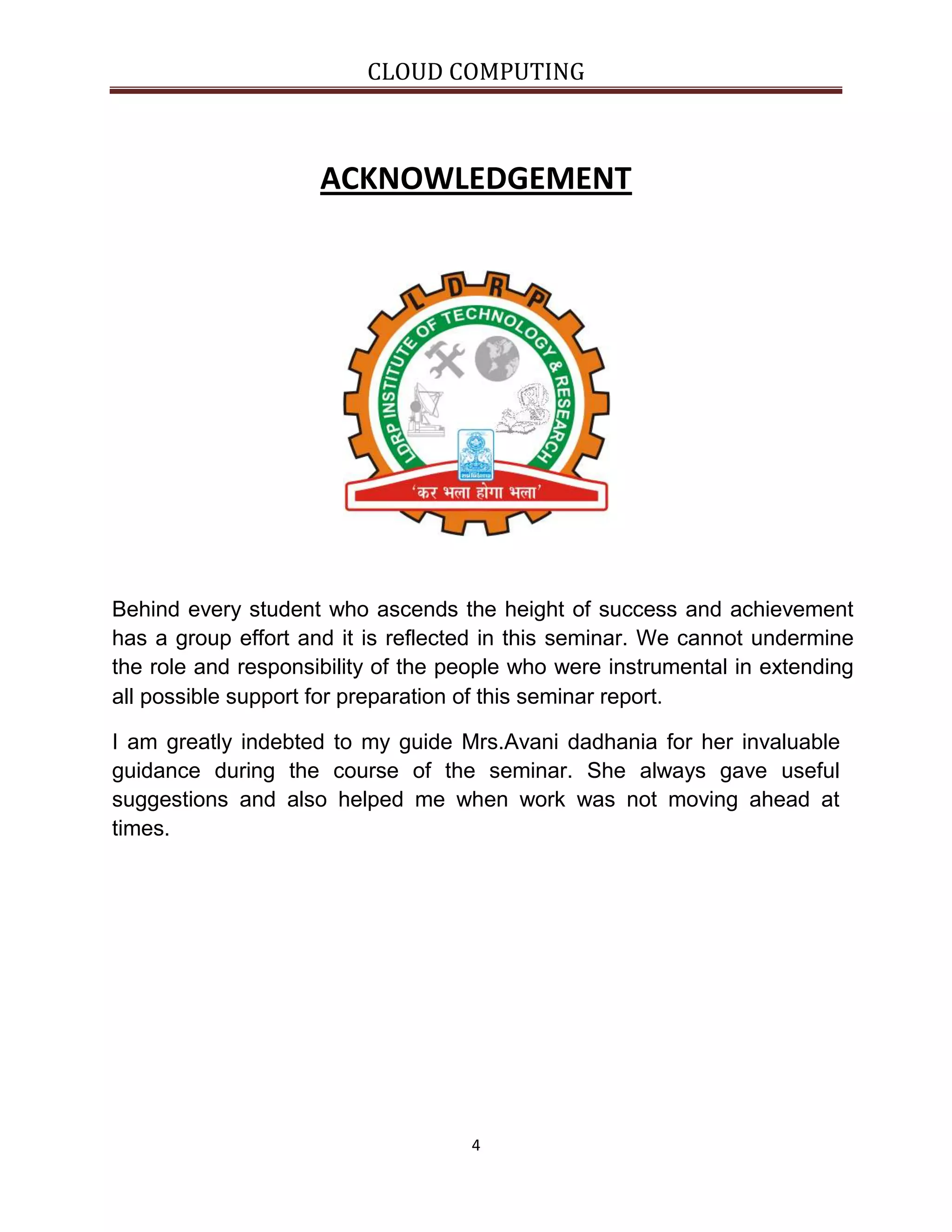 CLOUD COMPUTING

ACKNOWLEDGEMENT

Behind every student who ascends the height of success and achievement
has a group effort and it is reflected in this seminar. We cannot undermine
the role and responsibility of the people who were instrumental in extending
all possible support for preparation of this seminar report.
I am greatly indebted to my guide Mrs.Avani dadhania for her invaluable
guidance during the course of the seminar. She always gave useful
suggestions and also helped me when work was not moving ahead at
times.

4

 