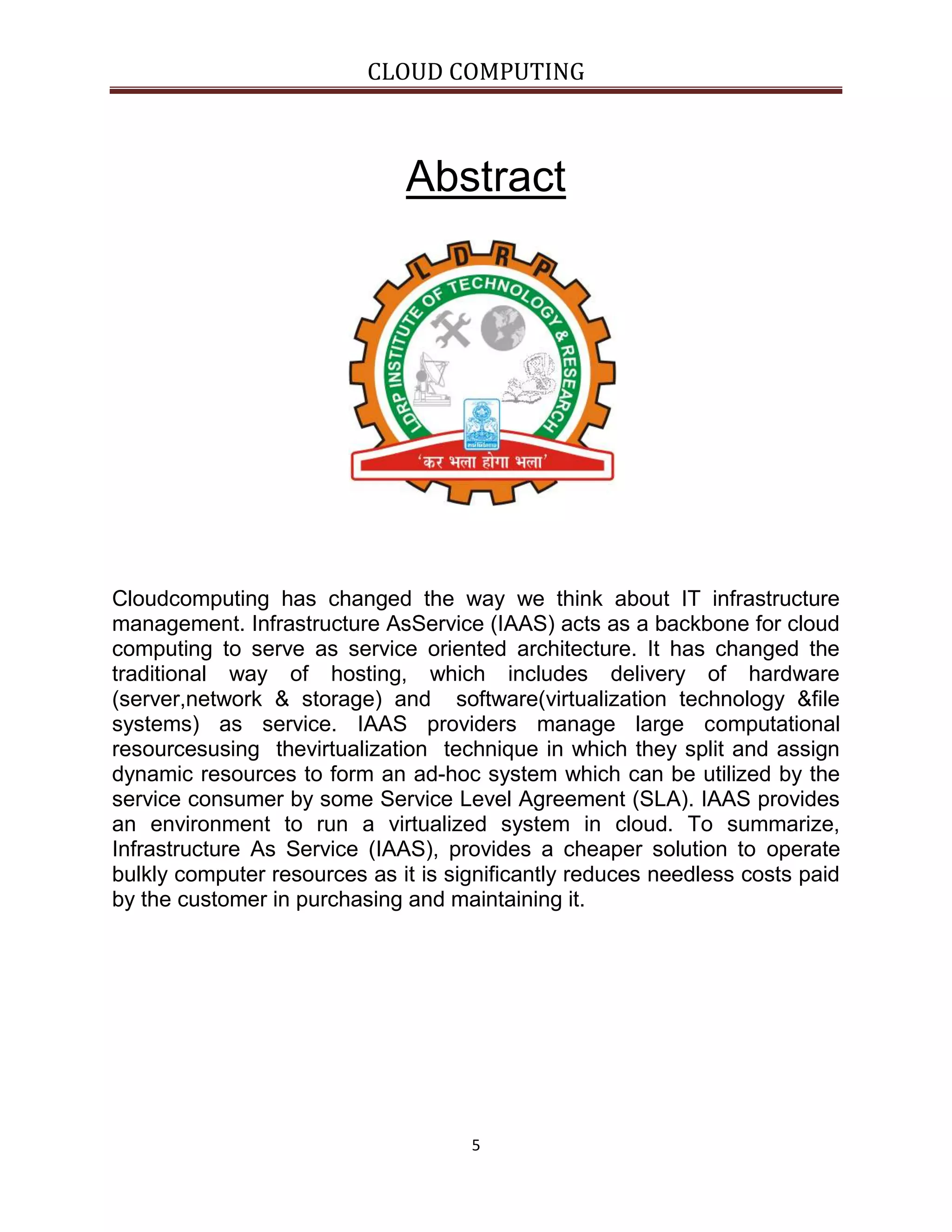 CLOUD COMPUTING

Abstract

Cloudcomputing has changed the way we think about IT infrastructure
management. Infrastructure AsService (IAAS) acts as a backbone for cloud
computing to serve as service oriented architecture. It has changed the
traditional way of hosting, which includes delivery of hardware
(server,network & storage) and software(virtualization technology &file
systems) as service. IAAS providers manage large computational
resourcesusing thevirtualization technique in which they split and assign
dynamic resources to form an ad-hoc system which can be utilized by the
service consumer by some Service Level Agreement (SLA). IAAS provides
an environment to run a virtualized system in cloud. To summarize,
Infrastructure As Service (IAAS), provides a cheaper solution to operate
bulkly computer resources as it is significantly reduces needless costs paid
by the customer in purchasing and maintaining it.

5

 