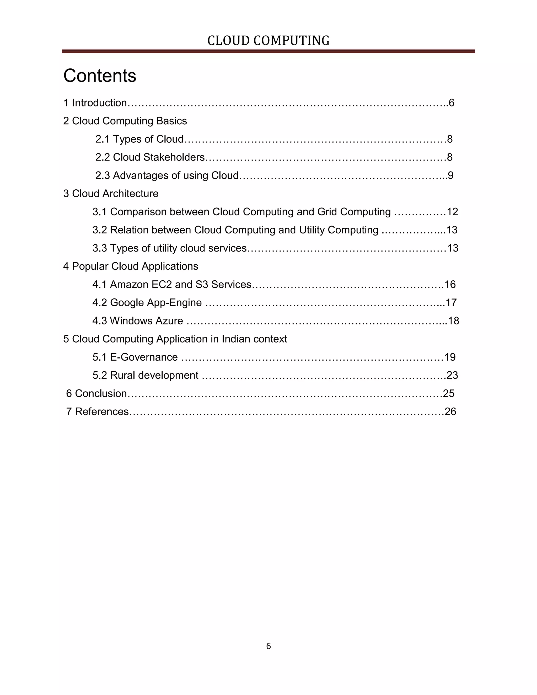 CLOUD COMPUTING

Contents
1 Introduction………………………………………………………………………………..6
2 Cloud Computing Basics
2.1 Types of Cloud…………………………………………………………………8
2.2 Cloud Stakeholders……………………………………………………………8
2.3 Advantages of using Cloud…………………………………………………...9
3 Cloud Architecture
3.1 Comparison between Cloud Computing and Grid Computing ……………12
3.2 Relation between Cloud Computing and Utility Computing .……………...13
3.3 Types of utility cloud services…………………………………………………13
4 Popular Cloud Applications
4.1 Amazon EC2 and S3 Services……………………………………………….16
4.2 Google App-Engine …………………………………………………………...17
4.3 Windows Azure ………………………………………………………………...18
5 Cloud Computing Application in Indian context
5.1 E-Governance …………………………………………………………………19
5.2 Rural development …………………………………………………………….23
6 Conclusion………………………………………………………………………………25
7 References………………………………………………………………………………26

6

 