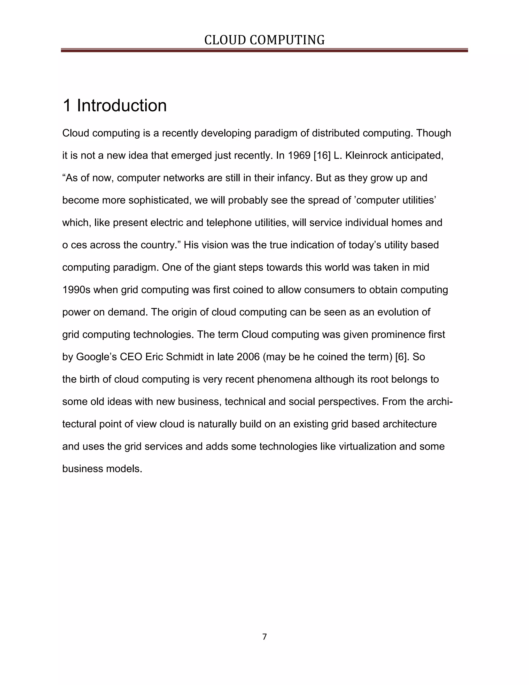 CLOUD COMPUTING

1 Introduction
Cloud computing is a recently developing paradigm of distributed computing. Though
it is not a new idea that emerged just recently. In 1969 [16] L. Kleinrock anticipated,
“As of now, computer networks are still in their infancy. But as they grow up and
become more sophisticated, we will probably see the spread of ’computer utilities’
which, like present electric and telephone utilities, will service individual homes and
o ces across the country.” His vision was the true indication of today’s utility based
computing paradigm. One of the giant steps towards this world was taken in mid
1990s when grid computing was first coined to allow consumers to obtain computing
power on demand. The origin of cloud computing can be seen as an evolution of
grid computing technologies. The term Cloud computing was given prominence first
by Google’s CEO Eric Schmidt in late 2006 (may be he coined the term) [6]. So
the birth of cloud computing is very recent phenomena although its root belongs to
some old ideas with new business, technical and social perspectives. From the architectural point of view cloud is naturally build on an existing grid based architecture
and uses the grid services and adds some technologies like virtualization and some
business models.

7

 