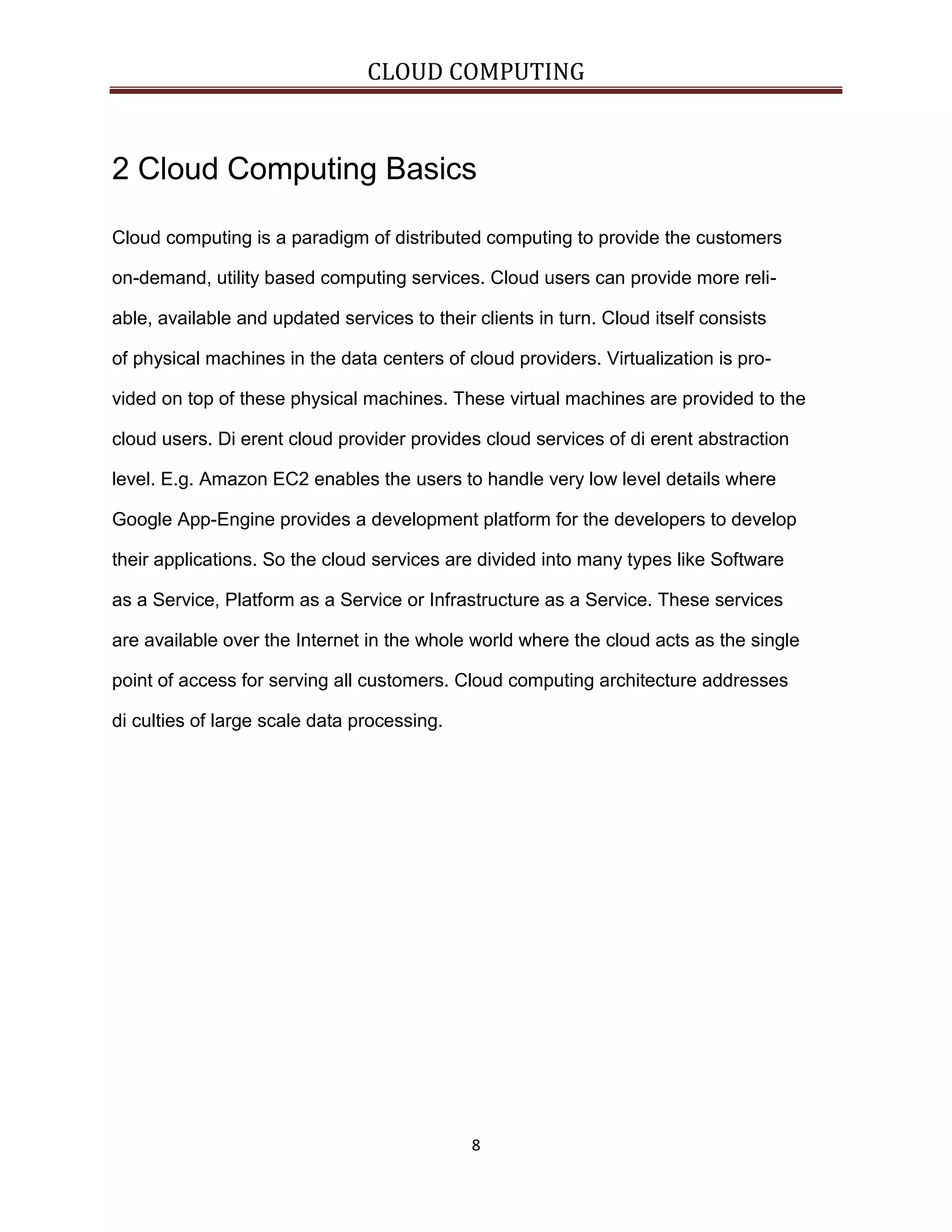 CLOUD COMPUTING

2 Cloud Computing Basics
Cloud computing is a paradigm of distributed computing to provide the customers
on-demand, utility based computing services. Cloud users can provide more reliable, available and updated services to their clients in turn. Cloud itself consists
of physical machines in the data centers of cloud providers. Virtualization is provided on top of these physical machines. These virtual machines are provided to the
cloud users. Di erent cloud provider provides cloud services of di erent abstraction
level. E.g. Amazon EC2 enables the users to handle very low level details where
Google App-Engine provides a development platform for the developers to develop
their applications. So the cloud services are divided into many types like Software
as a Service, Platform as a Service or Infrastructure as a Service. These services
are available over the Internet in the whole world where the cloud acts as the single
point of access for serving all customers. Cloud computing architecture addresses
di culties of large scale data processing.

8

 