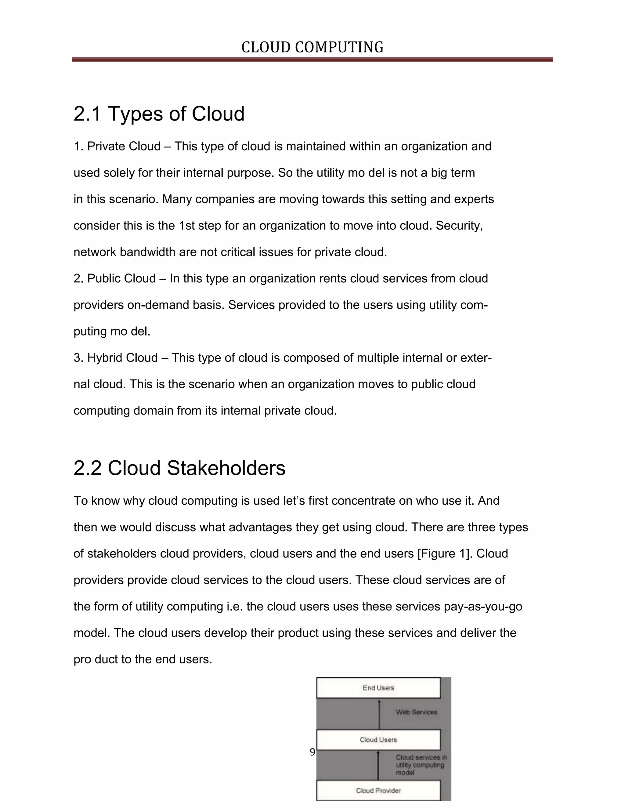 CLOUD COMPUTING

2.1 Types of Cloud
1. Private Cloud – This type of cloud is maintained within an organization and
used solely for their internal purpose. So the utility mo del is not a big term
in this scenario. Many companies are moving towards this setting and experts
consider this is the 1st step for an organization to move into cloud. Security,
network bandwidth are not critical issues for private cloud.
2. Public Cloud – In this type an organization rents cloud services from cloud
providers on-demand basis. Services provided to the users using utility computing mo del.
3. Hybrid Cloud – This type of cloud is composed of multiple internal or external cloud. This is the scenario when an organization moves to public cloud
computing domain from its internal private cloud.

2.2 Cloud Stakeholders
To know why cloud computing is used let’s first concentrate on who use it. And
then we would discuss what advantages they get using cloud. There are three types
of stakeholders cloud providers, cloud users and the end users [Figure 1]. Cloud
providers provide cloud services to the cloud users. These cloud services are of
the form of utility computing i.e. the cloud users uses these services pay-as-you-go
model. The cloud users develop their product using these services and deliver the
pro duct to the end users.

9

 