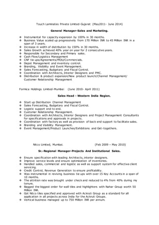 Touch Laminates Private Limited-Gujarat (May2011- June 2014)
General Manager-Sales and Marketing.
 Instrumental for capacity expansion by 100% in 30 months.
 Business Value scaled up progressively from 170 Million INR to 45 Million INR in a
span of 3 years.
 Increase in width of distribution by 150% in 30 months.
 Sales Growth achieved 40% year on year for 2 consecutive years.
 Responsible for Secondary and Primary sales.
 Cash Flow/Logistics Management
 CNF tie ups/Agreements/MOU/Commercials.
 Depot Management and inventory control.
 Branding, Visibility and Event Management.
 Sales Forecasting, Budgetary and Fiscal Control.
 Coordination with Architects, Interior Designers and PMC.
 Distribution & product expansion/New product launch/Channel Management/
Customer Relationship Management
Formica Holdings Limited-Mumbai (June 2010- April 2011)
Sales Head - Western India Region.
 Start up Distribution Channel Management
 Sales Forecasting, Budgetary and Fiscal Control.
 Logistic support end to end.
 Customer Relationship Management.
 Coordination with Architects, Interior Designers and Project Management Consultants
for specifications and approvals in projects.
 Coordination with factory as well as provision of back end support to facilitate sales.
 Branding and Visibility Management.
 Event Management/Product Launches/Exhibitions and Get-togethers.
Nitco Limited, Mumbai. (Feb 2009 – May 2010)
Sr.-Regional Manager-Projects And Institutional Sales.
 Ensure specification with leading Architects, interior designers.
 Improve service levels and ensure optimization of inventories.
 Handled sales, commercial and logistic as well as support system for effective client
servicing.
 Credit Control, Revenue Generation to ensure profitability.
 Was instrumental in reviving business tie ups with over 15 Key Accounts in a span of
10 months.
 The attrition rate was brought under check and reduced to 4% from 40% during my
tenure.
 Bagged the biggest order for wall tiles and highlighters with Nahar Group worth 50
Million INR.
 Got Nitco tiles specified and approved with Ackruti Group as a standard for all
application in all projects across India for the Ackruti Groups.
 Vertical business managed up to 750 Million INR per annum.
 