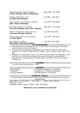 Advatech Ceratiles, Mehsana-Gujarat (Sept 2007 – Feb 2009)
General Manager Sales and Marketing.
Formica India Division, Pune. (Jun 2006 - Sept 2007)
All India Sales Manager.
Pavit Ceramics (P) Ltd. Bharuch, Gujarat (Jun 2005 – May 2006)
AGM - Sales & Marketing
Sun Earth Ceramic Ltd., Mumbai (May 2001 – June 2005)
Area Sales Manager (Floor Tiles - Gujarat)
Merloni Termosanitari (India) Ltd. Pune (Jun 1997-May 2001)
Area Sales Manager (Gujarat)
Godrej & Boyce Mfg. Co. Ltd., Mumbai (Jun 1995 – May 1997)
Sr. Sales Officer
Blow Plast Ltd., Mumbai (Jan 1992– May 1995)
Sales Officer (Saurashtra/Kutch)
KEY ACHIEVEMENTS
 Achieved success in procuring an order of locks worth 36 lacks against well-made
locks & Europa, Locks in M/s Godrej.
 Entrusted with the additional responsibility of reviving the sales for state of Goa
resulting into increase of sale from INR 1 Million to INR 10 Million within span of one
year.
 Designed the credit policy in such a way that it reduced branch out standings by 75%
and not even a single case of default arose among the various credit facilities
extended out of a total revolving credit of approx. 50 Million INR in M/s Sun Earth
Ceramics Ltd.
ACADEMIA
 B.Com from Pune University - 1992
TRAINING
Team Building Personality Development Programmes
Motivation Development of Marketing Strategies
Time Management Self-Management & Leadership
COMPUTER LITERACY
Microsoft Office, Windows 2000, Word, Excel, PowerPoint, and proficient at Internet
oriented tasks
Date of Birth: 17th Jan 1967 Sex: Male Marital Status: Married
Nationality: Indian
Languages Known: English, Gujarati, Hindi, and Marathi
References can be Furnished upon Request
 