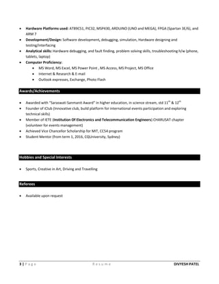 3 | P a g e R e s u m e DIVYESH PATEL
 Hardware Platforms used: AT89C51, PIC32, MSP430, ARDUINO (UNO and MEGA), FPGA (Spartan 3E/6), and
ARM 7
 Development/Design: Software development, debugging, simulation, Hardware designing and
testing/interfacing
 Analytical skills: Hardware debugging, and fault finding, problem solving skills, troubleshooting h/w (phone,
tablets, laptop)
 Computer Proficiency:
 MS Word, MS Excel, MS Power Point , MS Access, MS Project, MS Office
 Internet & Research & E-mail
 Outlook expresses, Exchange, Photo Flash
Awards/Achievements
 Awarded with “Saraswati Sanmanit Award” in higher education, in science stream, std 11th
& 12th
 Founder of iClub (Innovative club, build platform for international events participation and exploring
technical skills)
 Member of IETE (Institution Of Electronics and Telecommunication Engineers) CHARUSAT chapter
(volunteer for events management)
 Achieved Vice Chancellor Scholarship for MIT, CC54 program
 Student Mentor (from term 1, 2016, CQUniversity, Sydney)
Hobbies and Special Interests
 Sports, Creative in Art, Driving and Travelling
Referees
 Available upon request
 