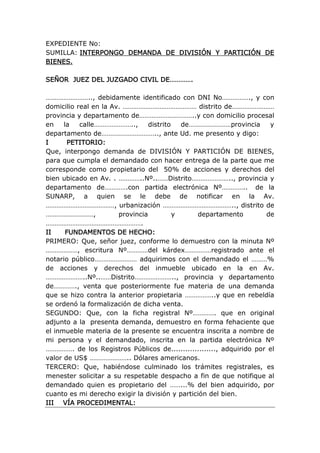 EXPEDIENTE No:
SUMILLA: INTERPONGO DEMANDA DE DIVISIÓN Y PARTICIÓN DE
BIENES.
SEÑOR JUEZ DEL JUZGADO CIVIL DE………….
…………………….., debidamente identificado con DNI No……………., y con
domicilio real en la Av. …………………………………… distrito de……………………
provincia y departamento de…………………………..y con domicilio procesal
en la calle………………….., distrito de……………………provincia y
departamento de………………………….., ante Ud. me presento y digo:
I PETITORIO:
Que, interpongo demanda de DIVISIÓN Y PARTICIÓN DE BIENES,
para que cumpla el demandado con hacer entrega de la parte que me
corresponde como propietario del 50% de acciones y derechos del
bien ubicado en Av. . …………..Nº..……Distrito………………….., provincia y
departamento de………….con partida electrónica Nº………….. de la
SUNARP, a quien se le debe de notificar en la Av.
…………………………………, urbanización ………………………………….., distrito de
………………………, provincia y departamento de
……………………………………………….
II FUNDAMENTOS DE HECHO:
PRIMERO: Que, señor juez, conforme lo demuestro con la minuta Nº
………………, escritura Nº…………del kárdex……………registrado ante el
notario público…………………… adquirimos con el demandado el ………%
de acciones y derechos del inmueble ubicado en la en Av.
…………………..Nº..……Distrito………………….., provincia y departamento
de…………., venta que posteriormente fue materia de una demanda
que se hizo contra la anterior propietaria ……………..y que en rebeldía
se ordenó la formalización de dicha venta.
SEGUNDO: Que, con la ficha registral Nº…………. que en original
adjunto a la presenta demanda, demuestro en forma fehaciente que
el inmueble materia de la presente se encuentra inscrita a nombre de
mi persona y el demandado, inscrita en la partida electrónica Nº
……………. de los Registros Públicos de..................., adquirido por el
valor de US$ ………………….. Dólares americanos.
TERCERO: Que, habiéndose culminado los trámites registrales, es
menester solicitar a su respetable despacho a fin de que notifique al
demandado quien es propietario del ……...% del bien adquirido, por
cuanto es mi derecho exigir la división y partición del bien.
III VÍA PROCEDIMENTAL:
 