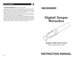 TORQUE MEASUREMENT
2 YEAR WARRANTY (RESTRICTIONS APPLY)
Imada, Inc. warrants its products to the original purchaser to be free from defects in
workmanship and material under normal use and proper maintenance for two years (one
year for adapters, attachments, batteries, and cables) from original purchase. This warranty
shall not be effective if the product has been subject to overload, shock load, misuse,
negligence, accident or repairs attempted by others than Imada, Inc.
During the warranty period, we will, at our option, either repair or replace defective
products. Please call our customer service department for a return authorization number
and return the defective product to us with freight prepaid.
The foregoing warranty constitutes the SOLE AND EXCLUSIVE WARRANTY, and we hereby
disclaim all other warranties, express, statutory or implied, applicable to the products and/or
software, including but not limited to all implied warranties of merchantability, fitness, non-
infringement, results, accuracy, security and freedom from computer virus. In no event shall
Imada, Inc. and/or its affiliated companies be liable for any incidental, consequential or
punitive damages in connection with the use of its products and/or software.
12/08
Digital Torque
Wrenches
INSTRUCTION MANUAL
Models: DIW-15/20/75/120
with continuous data output
 