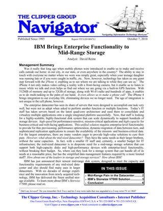 IBM Brings Enterprise Functionality to Mid-Range Storage


THE CLIPPER GROUP

Navigator
                                                                                     TM


                                                                                                                                 SM
                                                                                                                                      SM
                                                                                          Navigating Information Technology Horizons
Published Since 1993                                          Report #TCG2010047LI                                October 7, 2010

                    IBM Brings Enterprise Functionality to
                            Mid-Range Storage
                                                           Analyst: David Reine
 Management Summary
      Was it really that long ago when mobile phones were introduced to enable us to make and receive
 calls outside our home: in our city, in our state, or even anywhere in the country? The ability to stay in
 touch with everyone no matter where we were was simply great, especially when your teenage daughter
 was running late or if you were caught in traffic, etc. Now, however, technology has taken us one giant
 step forward with the iPhone 4, enabling us to see whom we are talking to while they can see us.1 The
 iPhone 4 not only makes video calling a reality with a front-facing camera, but it enable us to listen to
 music while we talk and even helps us find out where we are going via a built-in GPS function. With
 512MB of memory and up to 32GB of storage, along with Wi-Fi radio and hundreds of apps, it enables
 us to do multi-tasking in the palm of our hand. It even allows us to make a phone call! The iPhone 4
 brings integration to our everyday life, eliminating devices we no longer need. The age of integration is
 not unique to the cell phone, however.
      The enterprise datacenter has seen its share of servers that were designed to accomplish one task very
 well, but were not as adept when asked to perform another function or multiple functions. Today’s IT
 staff has taken servers based on the latest quad-core architecture and used them to consolidate and
 virtualize multiple applications onto a single integrated platform successfully. Now, that staff is looking
 for a highly-scalable, highly-functional disk system that can scale dynamically to support hundreds of
 storage devices: high-speed for performance-sensitive, mission-critical applications and high-capacity for
 business-critical and web-facing applications. This unified solution requires enterprise-level functionality
 to provide for thin provisioning, performance optimization, dynamic-migration of data between tiers, and
 sophisticated replication applications to ensure the availability of the mission- and business-critical data.
 For the largest enterprises, there are many vendors eager to provide high-value solutions to cure their
 pain. However, what about the mid-sized datacenter? They have the same needs as their larger brethren,
 without the same capacities. In fact, with a smaller IT staff and, certainly, a smaller budget for IT
 infrastructure, the mid-sized datacenter is in desperate need for a mid-range storage solution that can
 support both high-capacity disks and high-performance devices with enterprise-level functionality,
 without breaking their budget. So, where can they look for a storage system that can handle all of its
 needs at a reasonable price, but has the simplified data management features required by a more limited
 staff? How about one of the leaders in storage and storage services? How about IBM!
      IBM has just announced their newest mid-range disk system, designed to meet the capacity and
 functionality requirements of any mid-sized data-
 center and also should find many uses in larger                         IN THIS ISSUE
 datacenters. With six decades of storage experi-
 ence and the innovation from newly acquired tech-            Mid-Range Pain in the Datacenter.........2
 nology, IBM has delivered the finest unified stor-
                                                              IBM’s Storwize V7000 Solution..............3
 age available. To learn more about IBM’s Storwize
 V7000, please read on.                                       Conclusion ..............................................6

 1
     Did I say forward? Do you remember Dick Tracy and his 2-way wrist radio that was upgraded to a 2-way wrist TV in 1964?

     The Clipper Group, Inc. - Technology Acquisition Consultants Internet Publisher
               One Forest Green Road Rye, New Hampshire 03870 U.S.A. 781-235-0085 781-235-5454 FAX
                           Visit Clipper at www.clipper.com Send comments to editor@clipper.com
 