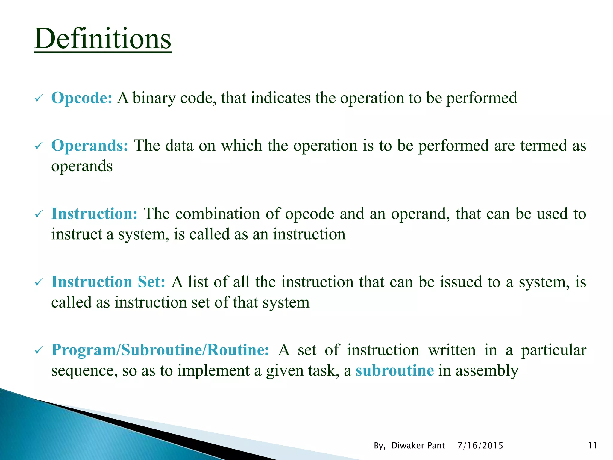Definitions
 Opcode: A binary code, that indicates the operation to be performed
 Operands: The data on which the operation is to be performed are termed as
operands
 Instruction: The combination of opcode and an operand, that can be used to
instruct a system, is called as an instruction
 Instruction Set: A list of all the instruction that can be issued to a system, is
called as instruction set of that system
 Program/Subroutine/Routine: A set of instruction written in a particular
sequence, so as to implement a given task, a subroutine in assembly
7/16/2015 11By, Diwaker Pant
 
