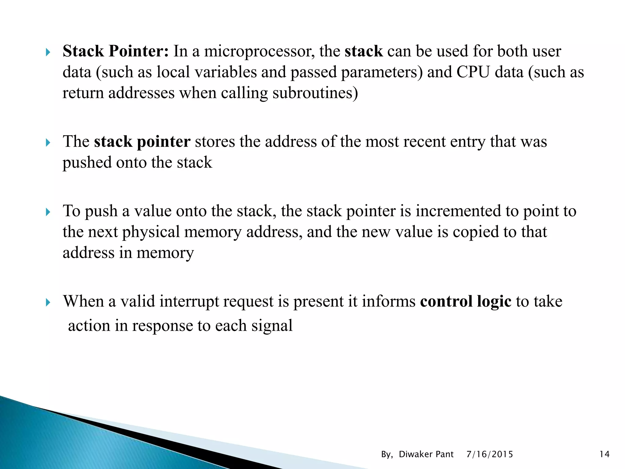  Stack Pointer: In a microprocessor, the stack can be used for both user
data (such as local variables and passed parameters) and CPU data (such as
return addresses when calling subroutines)
 The stack pointer stores the address of the most recent entry that was
pushed onto the stack
 To push a value onto the stack, the stack pointer is incremented to point to
the next physical memory address, and the new value is copied to that
address in memory
 When a valid interrupt request is present it informs control logic to take
action in response to each signal
7/16/2015 14By, Diwaker Pant
 