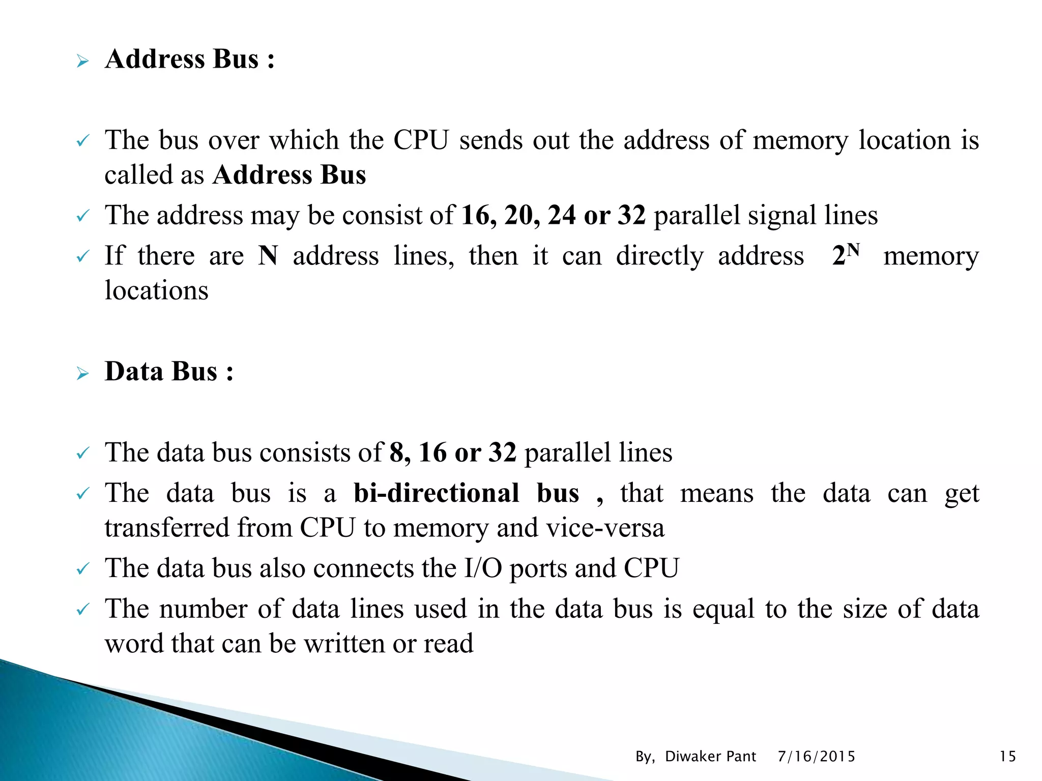  Address Bus :
 The bus over which the CPU sends out the address of memory location is
called as Address Bus
 The address may be consist of 16, 20, 24 or 32 parallel signal lines
 If there are N address lines, then it can directly address 2N memory
locations
 Data Bus :
 The data bus consists of 8, 16 or 32 parallel lines
 The data bus is a bi-directional bus , that means the data can get
transferred from CPU to memory and vice-versa
 The data bus also connects the I/O ports and CPU
 The number of data lines used in the data bus is equal to the size of data
word that can be written or read
7/16/2015 15By, Diwaker Pant
 