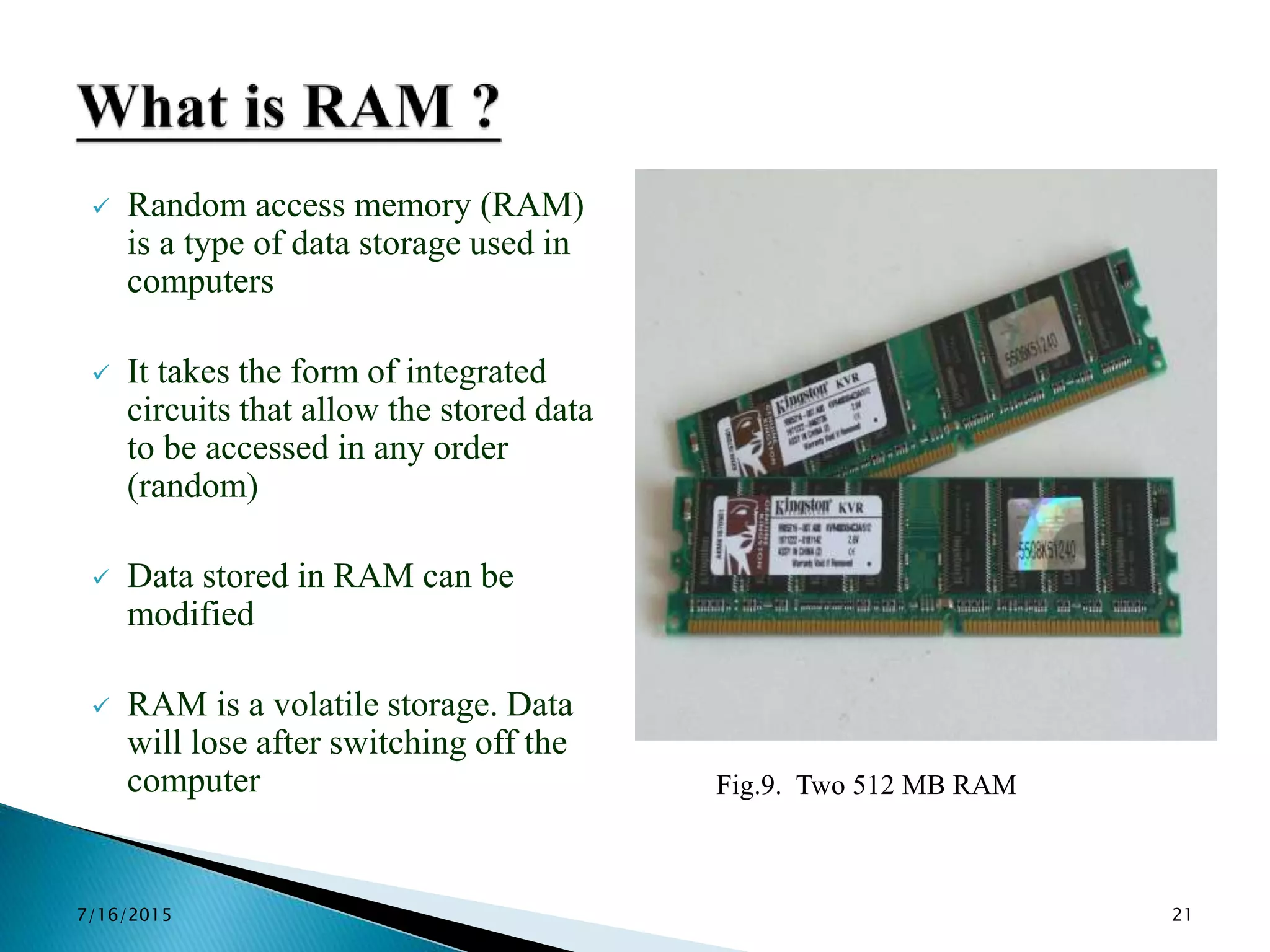  Random access memory (RAM)
is a type of data storage used in
computers
 It takes the form of integrated
circuits that allow the stored data
to be accessed in any order
(random)
 Data stored in RAM can be
modified
 RAM is a volatile storage. Data
will lose after switching off the
computer Fig.9. Two 512 MB RAM
7/16/2015 21
 