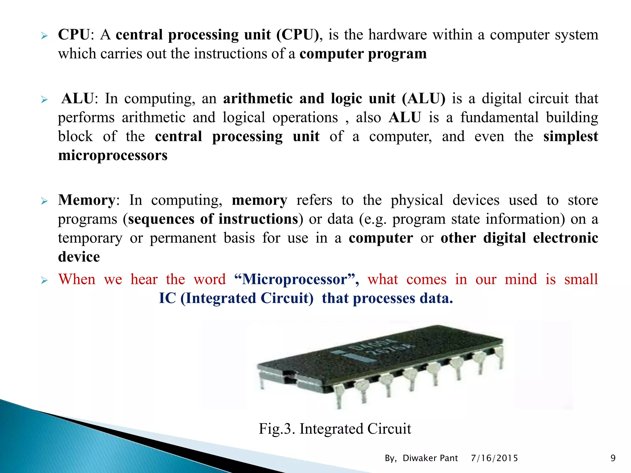  CPU: A central processing unit (CPU), is the hardware within a computer system
which carries out the instructions of a computer program
 ALU: In computing, an arithmetic and logic unit (ALU) is a digital circuit that
performs arithmetic and logical operations , also ALU is a fundamental building
block of the central processing unit of a computer, and even the simplest
microprocessors
 Memory: In computing, memory refers to the physical devices used to store
programs (sequences of instructions) or data (e.g. program state information) on a
temporary or permanent basis for use in a computer or other digital electronic
device
 When we hear the word “Microprocessor”, what comes in our mind is small
IC (Integrated Circuit) that processes data.
Fig.3. Integrated Circuit
7/16/2015 9By, Diwaker Pant
 