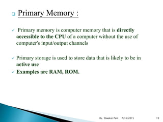  Primary Memory :
 Primary memory is computer memory that is directly
accessible to the CPU of a computer without the use of
computer's input/output channels
 Primary storage is used to store data that is likely to be in
active use
 Examples are RAM, ROM.
7/16/2015 19By, Diwaker Pant
 
