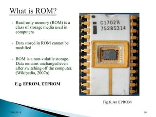  Read-only memory (ROM) is a
class of storage media used in
computers
 Data stored in ROM cannot be
modified
 ROM is a non-volatile storage.
Data remains unchanged even
after switching off the computer.
(Wikipedia, 2007n)
E.g. EPROM, EEPROM
Fig.8. An EPROM
7/16/2015 20
 