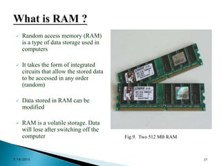  Random access memory (RAM)
is a type of data storage used in
computers
 It takes the form of integrated
circuits that allow the stored data
to be accessed in any order
(random)
 Data stored in RAM can be
modified
 RAM is a volatile storage. Data
will lose after switching off the
computer Fig.9. Two 512 MB RAM
7/16/2015 21
 