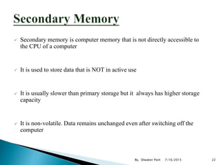  Secondary memory is computer memory that is not directly accessible to
the CPU of a computer
 It is used to store data that is NOT in active use
 It is usually slower than primary storage but it always has higher storage
capacity
 It is non-volatile. Data remains unchanged even after switching off the
computer
7/16/2015 22By, Diwaker Pant
 