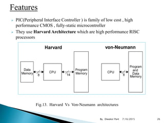  PIC(Peripheral Interface Controller ) is family of low cost , high
performance CMOS , fully-static microcontroller
 They use Harvard Architecture which are high performance RISC
processors
Fig.13. Harvard Vs Von-Neumann architectures
7/16/2015 26By, Diwaker Pant
 