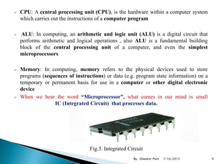  CPU: A central processing unit (CPU), is the hardware within a computer system
which carries out the instructions of a computer program
 ALU: In computing, an arithmetic and logic unit (ALU) is a digital circuit that
performs arithmetic and logical operations , also ALU is a fundamental building
block of the central processing unit of a computer, and even the simplest
microprocessors
 Memory: In computing, memory refers to the physical devices used to store
programs (sequences of instructions) or data (e.g. program state information) on a
temporary or permanent basis for use in a computer or other digital electronic
device
 When we hear the word “Microprocessor”, what comes in our mind is small
IC (Integrated Circuit) that processes data.
Fig.3. Integrated Circuit
7/16/2015 9By, Diwaker Pant
 