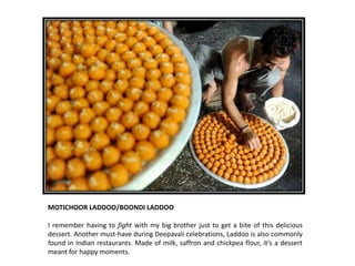 MOTICHOOR LADDOO/BOONDI LADDOO
I remember having to fight with my big brother just to get a bite of this delicious
dessert. Another must-have during Deepavali celebrations, Laddoo is also commonly
found in Indian restaurants. Made of milk, saffron and chickpea flour, it’s a dessert
meant for happy moments.

 