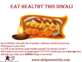 EAT HEALTHY THIS DIWALI 
So its DIWALI time with lots of sweets n delicious dishes around you 
What goes in your mind 
Is it OK to eat all those sugar loaded sweets? Or should I avoid it 
Will it lead to too much of weight gain?????????? Well here are a few tips that 
will help you make your DIWALI binge a true feast! 
www.shilpsnutrilife.com 
 