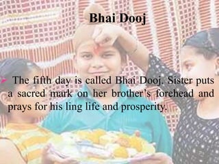 Bhai Dooj 
 The fifth day is called Bhai Dooj. Sister puts 
a sacred mark on her brother’s forehead and 
prays for his ling life and prosperity. 
 